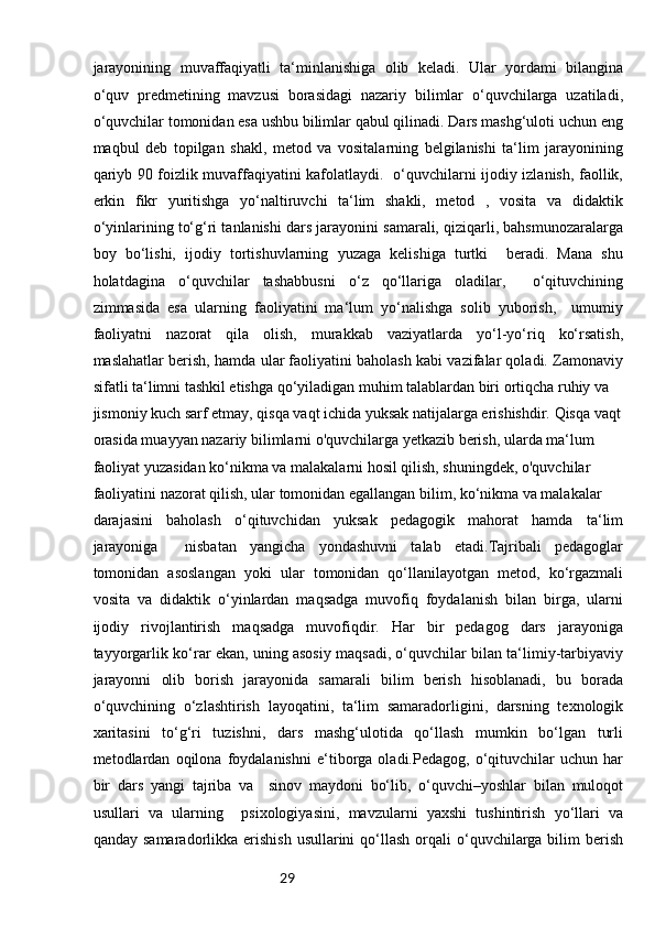 29jarayonining   muvaffaqiyatli   ta‘minlanishiga   olib   keladi.   Ular   yordami   bilangina
o‘quv   predmetining   mavzusi   borasidagi   nazariy   bilimlar   o‘quvchilarga   uzatiladi,
o‘quvchilar tomonidan esa ushbu bilimlar qabul qilinadi. Dars mashg‘uloti uchun eng
maqbul   deb   topilgan   shakl,   metod   va   vositalarning   belgilanishi   ta‘lim   jarayonining
qariyb 90 foizlik muvaffaqiyatini kafolatlaydi.   o‘quvchilarni ijodiy izlanish, faollik,
erkin   fikr   yuritishga   yo‘naltiruvchi   ta‘lim   shakli,   metod   ,   vosita   va   didaktik
o‘yinlarining to‘g‘ri tanlanishi dars jarayonini samarali, qiziqarli, bahsmunozaralarga
boy   bo‘lishi,   ijodiy   tortishuvlarning   yuzaga   kelishiga   turtki     beradi.   Mana   shu
holatdagina   o‘quvchilar   tashabbusni   o‘z   qo‘llariga   oladilar,     o‘qituvchining
zimmasida   esa   ularning   faoliyatini   ma‘lum   yo‘nalishga   solib   yuborish,     umumiy
faoliyatni   nazorat   qila   olish,   murakkab   vaziyatlarda   yo‘l-yo‘riq   ko‘rsatish,
maslahatlar berish, hamda ular faoliyatini baholash kabi vazifalar qoladi. Zamonaviy
sifatli ta‘limni tashkil etishga qo‘yiladigan muhim talablardan biri ortiqcha ruhiy va 
jismoniy kuch sarf etmay, qisqa vaqt ichida yuksak natijalarga erishishdir. Qisqa vaqt
orasida muayyan nazariy bilimlarni o'quvchilarga yetkazib berish, ularda ma‘lum 
faoliyat yuzasidan ko‘nikma va malakalarni hosil qilish, shuningdek, o'quvchilar 
faoliyatini nazorat qilish, ular tomonidan egallangan bilim, ko‘nikma va malakalar 
darajasini   baholash   o‘qituvchidan   yuksak   pedagogik   mahorat   hamda   ta‘lim
jarayoniga     nisbatan   yangicha   yondashuvni   talab   etadi.Tajribali   pedagoglar
tomonidan   asoslangan   yoki   ular   tomonidan   qo‘llanilayotgan   metod,   ko‘rgazmali
vosita   va   didaktik   o‘yinlardan   maqsadga   muvofiq   foydalanish   bilan   birga,   ularni
ijodiy   rivojlantirish   maqsadga   muvofiqdir.   Har   bir   pedagog   dars   jarayoniga
tayyorgarlik ko‘rar ekan, uning asosiy maqsadi, o‘quvchilar bilan ta‘limiy-tarbiyaviy
jarayonni   olib   borish   jarayonida   samarali   bilim   berish   hisoblanadi,   bu   borada
o‘quvchining   o‘zlashtirish   layoqatini,   ta‘lim   samaradorligini,   darsning   texnologik
xaritasini   to‘g‘ri   tuzishni,   dars   mashg‘ulotida   qo‘llash   mumkin   bo‘lgan   turli
metodlardan   oqilona   foydalanishni   e‘tiborga   oladi.Pedagog,   o‘qituvchilar   uchun   har
bir   dars   yangi   tajriba   va     sinov   maydoni   bo‘lib,   o‘quvchi–yoshlar   bilan   muloqot
usullari   va   ularning     psixologiyasini,   mavzularni   yaxshi   tushintirish   yo‘llari   va
qanday  samaradorlikka erishish  usullarini   qo‘llash  orqali  o‘quvchilarga bilim   berish 