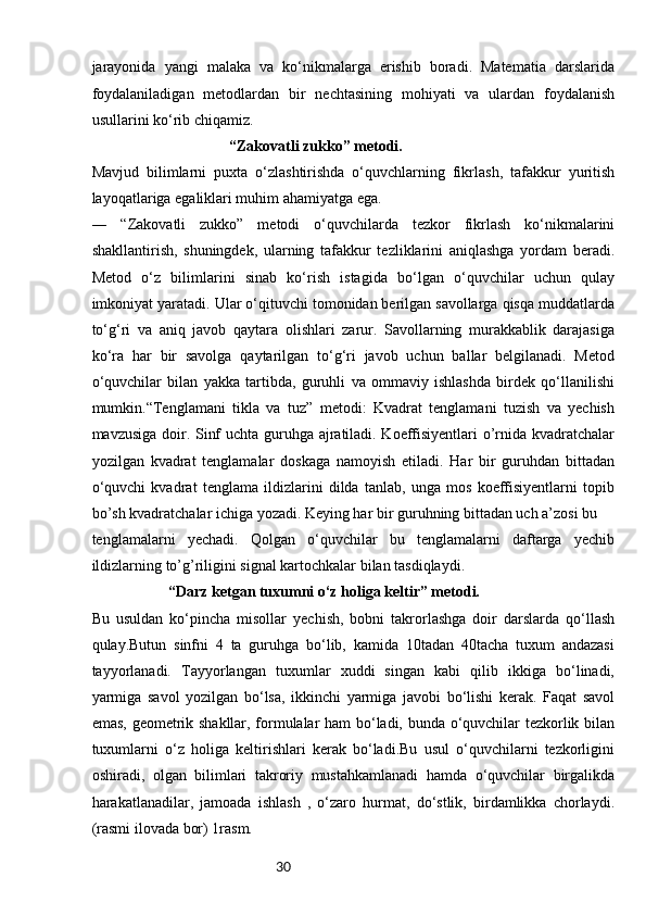 30jarayonida   yangi   malaka   va   ko‘nikmalarga   erishib   boradi.   Matematia   darslarida
foydalaniladigan   metodlardan   bir   nechtasining   mohiyati   va   ulardan   foydalanish
usullarini ko‘rib chiqamiz.
“Zakovatli zukko” metodi. 
Mavjud   bilimlarni   puxta   o‘zlashtirishda   o‘quvchlarning   fikrlash,   tafakkur   yuritish
layoqatlariga egaliklari muhim ahamiyatga ega. 
―   “Zakovatli   zukko”   metodi   o‘quvchilarda   tezkor   fikrlash   ko‘nikmalarini
shakllantirish,   shuningdek,   ularning   tafakkur   tezliklarini   aniqlashga   yordam   beradi.
Metod   o‘z   bilimlarini   sinab   ko‘rish   istagida   bo‘lgan   o‘quvchilar   uchun   qulay
imkoniyat yaratadi. Ular o‘qituvchi tomonidan berilgan savollarga qisqa muddatlarda
to‘g‘ri   va   aniq   javob   qaytara   olishlari   zarur.   Savollarning   murakkablik   darajasiga
ko‘ra   har   bir   savolga   qaytarilgan   to‘g‘ri   javob   uchun   ballar   belgilanadi.   Metod
o‘quvchilar   bilan   yakka   tartibda,   guruhli   va   ommaviy   ishlashda   birdek   qo‘llanilishi
mumkin.“Tenglamani   tikla   va   tuz”   metodi:   Kvadrat   tenglamani   tuzish   va   yechish
mavzusiga doir. Sinf uchta guruhga ajratiladi. Koeffisiyentlari  o’rnida kvadratchalar
yozilgan   kvadrat   tenglamalar   doskaga   namoyish   etiladi.   Har   bir   guruhdan   bittadan
o‘quvchi   kvadrat   tenglama   ildizlarini   dilda   tanlab,   unga   mos   koeffisiyentlarni   topib
bo’sh kvadratchalar ichiga yozadi. Keying har bir guruhning bittadan uch a’zosi bu 
tenglamalarni   yechadi.   Qolgan   o‘quvchilar   bu   tenglamalarni   daftarga   yechib
ildizlarning to’g’riligini signal kartochkalar bilan tasdiqlaydi.
“Darz ketgan tuxumni o‘z holiga keltir” metodi.  
Bu   usuldan   ko‘pincha   misollar   yechish,   bobni   takrorlashga   doir   darslarda   qo‘llash
qulay.Butun   sinfni   4   ta   guruhga   bo‘lib,   kamida   10tadan   40tacha   tuxum   andazasi
tayyorlanadi.   Tayyorlangan   tuxumlar   xuddi   singan   kabi   qilib   ikkiga   bo‘linadi,
yarmiga   savol   yozilgan   bo‘lsa,   ikkinchi   yarmiga   javobi   bo‘lishi   kerak.   Faqat   savol
emas, geometrik shakllar, formulalar ham bo‘ladi, bunda o‘quvchilar tezkorlik bilan
tuxumlarni   o‘z   holiga   keltirishlari   kerak   bo‘ladi.Bu   usul   o‘quvchilarni   tezkorligini
oshiradi,   olgan   bilimlari   takroriy   mustahkamlanadi   hamda   o‘quvchilar   birgalikda
harakatlanadilar,   jamoada   ishlash   ,   o‘zaro   hurmat,   do‘stlik,   birdamlikka   chorlaydi.
(rasmi ilovada bor) 1rasm. 