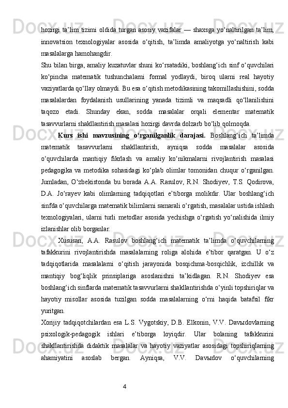 4hozirgi  ta’lim   tizimi   oldida   turgan  asosiy  vazifalar   —  shaxsga  yo‘naltirilgan  ta’lim,
innovatsion   texnologiyalar   asosida   o‘qitish,   ta’limda   amaliyotga   yo‘naltirish   kabi
masalalarga hamohangdir.
Shu bilan birga, amaliy kuzatuvlar shuni ko‘rsatadiki, boshlang‘ich sinf o‘quvchilari
ko‘pincha   matematik   tushunchalarni   formal   yodlaydi,   biroq   ularni   real   hayotiy
vaziyatlarda qo‘llay olmaydi. Bu esa o‘qitish metodikasining takomillashishini, sodda
masalalardan   foydalanish   usullarining   yanada   tizimli   va   maqsadli   qo‘llanilishini
taqozo   etadi.   Shunday   ekan,   sodda   masalalar   orqali   elementar   matematik
tasavvurlarni shakllantirish masalasi hozirgi davrda dolzarb bo‘lib qolmoqda.
Kurs   ishi   mavzusining   o‘rganilganlik   darajasi.   Boshlang‘ich   ta’limda
matematik   tasavvurlarni   shakllantirish,   ayniqsa   sodda   masalalar   asosida
o‘quvchilarda   mantiqiy   fikrlash   va   amaliy   ko‘nikmalarni   rivojlantirish   masalasi
pedagogika   va   metodika   sohasidagi   ko‘plab   olimlar   tomonidan   chuqur   o‘rganilgan.
Jumladan,   O‘zbekistonda   bu   borada   A.A.   Rasulov,   R.N.   Shodiyev,   T.S.   Qodirova,
D.A.   Jo‘rayev   kabi   olimlarning   tadqiqotlari   e’tiborga   molikdir.   Ular   boshlang‘ich
sinfda o‘quvchilarga matematik bilimlarni samarali o‘rgatish, masalalar ustida ishlash
texnologiyalari,   ularni   turli   metodlar   asosida   yechishga   o‘rgatish   yo‘nalishida   ilmiy
izlanishlar olib borganlar.
Xususan,   A.A.   Rasulov   boshlang‘ich   matematik   ta’limda   o‘quvchilarning
tafakkurini   rivojlantirishda   masalalarning   roliga   alohida   e’tibor   qaratgan.   U   o‘z
tadqiqotlarida   masalalarni   o‘qitish   jarayonida   bosqichma-bosqichlik,   izchillik   va
mantiqiy   bog‘liqlik   prinsiplariga   asoslanishni   ta’kidlagan.   R.N.   Shodiyev   esa
boshlang‘ich sinflarda matematik tasavvurlarni shakllantirishda o‘yinli topshiriqlar va
hayotiy   misollar   asosida   tuzilgan   sodda   masalalarning   o‘rni   haqida   batafsil   fikr
yuritgan.
Xorijiy   tadqiqotchilardan   esa   L.S.   Vygotskiy,   D.B.   Elkonin,   V.V.   Davыdovlarning
psixologik-pedagogik   ishlari   e’tiborga   loyiqdir.   Ular   bolaning   tafakkurini
shakllantirishda   didaktik   masalalar   va   hayotiy   vaziyatlar   asosidagi   topshiriqlarning
ahamiyatini   asoslab   bergan.   Ayniqsa,   V.V.   Davыdov   o‘quvchilarning 