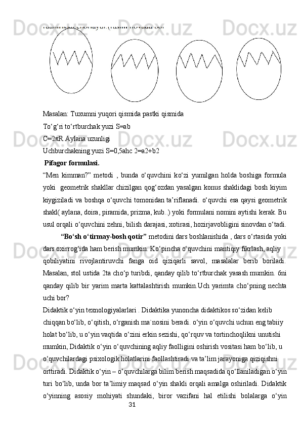 31Masalan: Tuxumni yuqori qismida pastki qismida
T o‘g‘ ri t o‘ rtburchak yuzi S=ab
C=2πR Aylana uzunligi
Uchburchakning yuzi S=0,5ahc   2=a2+b2
 Pifagor formulasi.
“Men   kimman?”   metodi   ,   bunda   o‘ quvchini   k o‘ zi   yumilgan   holda   boshiga   formula
yoki     geometrik shakllar chizilgan qo g‘ ozdan yasalgan konus shaklidagi bosh kiyim
kiygiziladi va boshqa   o‘ quvchi tomonidan ta’riflanadi.   o‘ quvchi esa qaysi geometrik
shakl( aylana, doira, piramida, prizma, kub..) yoki formulani nomini aytishi kerak. Bu
usul orqali  o‘ quvchini zehni, bilish darajasi, xotirasi, hozirjavobligini sinovdan  o‘ tadi.
“B o‘ sh  o‘ tirmay-bosh qotir”  metodini dars boshlanishida , dars  o‘ rtasida yoki
dars oxirro g‘ ida ham berish mumkin. K o‘ pincha  o‘ quvchini mantiqiy fikrlash, aqliy 
qobiliyatini   rivojlantiruvchi   fanga   oid   qiziqarli   savol,   masalalar   berib   boriladi.
Masalan,   s tol ustida 2ta ch o‘ p turibdi, qanday qilib t o‘ rtburchak yasash mumkin. 6ni
qanday   qilib   bir   yarim   marta   kattalashtirish   mumkin.Uch   yarimta   ch o‘ pning   nechta
uchi bor?
Didaktik  o‘ yin texnologiyalarlari . Didaktika yunoncha didaktikos s o‘ zidan kelib 
chiqqan b o‘ lib,  o‘ qitish,  o‘ rganish ma`nosini beradi.  o‘ yin  o‘ quvchi uchun eng tabiiy 
holat b o‘ lib, u  o‘ yin vaqtida  o‘ zini erkin sezishi, q o‘ rquv va tortinchoqlikni unutishi 
mumkin, Didaktik  o‘ yin  o‘ quvchining aqliy faolligini oshirish vositasi ham b o‘ lib, u 
o‘ quvchilardagi psixologik holatlarini faollashtiradi va ta’lim jarayoniga qiziqishni 
orttiradi. Didaktik  o‘ yin –  o‘ quvchilarga bilim berish maqsadida q o‘ llaniladigan  o‘ yin
turi b o‘ lib, unda bor ta’limiy maqsad   o‘ yin shakli orqali amalga oshiriladi. Didaktik
o‘ yinning   asosiy   mohiyati   shundaki,   biror   vazifani   hal   etilishi   bolalarga   o‘ yin 