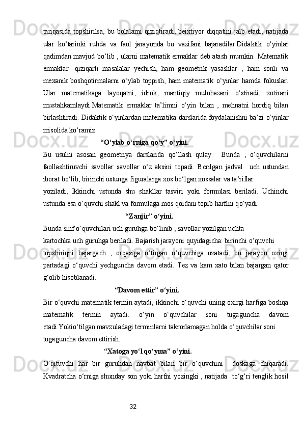32tariqasida   topshirilsa,   bu bolalarni  qiziqtiradi, beixtiyor  diqqatini   jalb etadi,  natijada
ular   k o‘ tarinki   ruhda   va   faol   jarayonda   bu   vazifani   bajaradilar.Didaktik   o‘ yinlar
qadimdan mavjud b o‘ lib , ularni matematik ermaklar deb atash mumkin. Matematik
ermaklar-   qiziqarli   masalalar   yechish,   ham   geometrik   yasashlar   ,   ham   sonli   va
mexanik   boshqotirmalarni   o‘ ylab   toppish,   ham   matematik   o‘ yinlar   hamda   fokuslar.
Ular   matematikaga   layoqatni,   idrok,   mantiqiy   mulohazani   o‘ stiradi,   xotirani
mustahkamlaydi.Matematik   ermaklar   ta’limni   o‘ yin   bilan   ,   mehnatni   hordiq   bilan
birlashtiradi. Didaktik  o‘ yinlardan matematika darslarida foydalanishni ba’zi  o‘ yinlar
misolida k o‘ ramiz:
“ O‘ ylab  o‘ rniga q o‘ y”  o‘ yini. 
Bu   usulni   asosan   geometriya   darslarida   q o‘ llash   qulay.     Bunda   ,   o‘ quvchilarni
faollashtiruvchi   savollar   savollar   o‘ z   aksini   topadi.   Berilgan   jadval     uch   ustundan
iborat b o‘ lib, birinchi ustunga figuralarga xos b o‘ lgan xossalar va ta’riflar 
yoziladi,   Ikkinchi   ustunda   shu   shakllar   tasviri   yoki   formulasi   beriladi.   Uchinchi
ustunda esa  o‘ quvchi shakl va formulaga mos qoidani topib harfini q o‘ yadi.
“Zanjir”  o‘ yini.  
Bunda sinf  o‘ quvchilari uch guruhga b o‘ linib , savollar yozilgan uchta 
kartochka uch guruhga beriladi. Bajarish jarayoni quyidagicha: birinchi  o‘ quvchi 
topshiriqni   bajargach   ,   orqasiga   o‘ tirgan   o‘ quvchiga   uzatadi,   bu   jarayon   oxirgi
partadagi   o‘ quvchi   yechguncha   davom   etadi.   Tez   va   kam   xato   bilan   bajargan   qator
g‘ olib hisoblanadi.
“Davom ettir”  o‘ yini. 
Bir  o‘ quvchi matematik termin aytadi, ikkinchi  o‘ quvchi uning oxirgi harfiga boshqa
matematik   termin   aytadi.   o‘ yin   o‘ quvchilar   soni   tugaguncha   davom
etadi.Yoki o‘ tilgan mavzuladagi terminlarni takrorlamagan holda  o‘ quvchilar soni 
tugaguncha davom ettirish.
“Xatoga y o‘ l q o‘ yma”  o‘ yini. 
O‘ qituvchi   har   bir   guruhdan   navbat   bilan   bir   o‘ quvchini     doskaga   chiqaradi.
Kvadratcha   o‘ rniga shunday son yoki harfni yozingki , natijada     t o‘g‘ ri tenglik hosil 