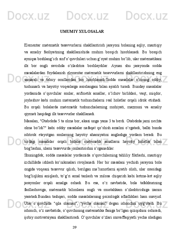 39                                     UMUMIY XULOSALAR
Elementar   matematik   tasavvurlarni   shakllantirish   jarayoni   bolaning   aqliy,   mantiqiy
va   amaliy   faoliyatining   shakllanishida   muhim   bosqich   hisoblanadi.   Bu   bosqich
ayniqsa boshlang‘ich sinf o‘quvchilari uchun g‘oyat muhim bo‘lib, ular matematikani
ilk   bor   ongli   ravishda   o‘zlashtira   boshlaydilar.   Aynan   shu   jarayonda   sodda
masalalardan   foydalanish   elementar   matematik   tasavvurlarni   shakllantirishning   eng
samarali   va   tabiiy   omillaridan   biri   hisoblanadi.Sodda   masalalar   o‘zining   oddiy,
tushunarli   va   hayotiy   voqealarga   asoslangani   bilan   ajralib   turadi.   Bunday   masalalar
yordamida   o‘quvchilar   sonlar,   arifmetik   amallar,   o‘lchov   birliklari,   vaqt,   miqdor,
joylashuv   kabi   muhim   matematik   tushunchalarni   real   holatlar   orqali   idrok   etishadi.
Bu   orqali   bolalarda   matematik   tushunchalarning   mohiyati,   mazmuni   va   amaliy
qiymati haqidagi ilk tasavvurlar shakllanadi.
Masalan, "Otabekda 5 ta olma bor, akasi unga yana 3 ta berdi. Otabekda jami nechta
olma   bo‘ldi?"   kabi   oddiy   masalalar   nafaqat   qo‘shish   amalini   o‘rgatadi,   balki   bunda
ishtirok   etayotgan   sonlarning   hayotiy   ahamiyatini   anglashga   yordam   beradi.   Bu
turdagi   masalalar   orqali   bolalar   matematik   amallarni   hayotiy   holatlar   bilan
bog‘lashni, ularni tasavvurda jonlantirishni o‘rganadilar.
Shuningdek,   sodda   masalalar   yordamida   o‘quvchilarning   tahliliy   fikrlashi,   mantiqiy
izchillikda   ishlash   ko‘nikmalari   rivojlanadi.   Har   bir   masalani   yechish   jarayoni   bola
ongida   voqeani   tasavvur   qilish,   berilgan   ma’lumotlarni   ajratib   olish,   ular   orasidagi
bog‘liqlikni   aniqlash,   to‘g‘ri   amal   tanlash   va   xulosa   chiqarish   kabi   ketma-ket   aqliy
jarayonlar   orqali   amalga   oshadi.   Bu   esa,   o‘z   navbatida,   bola   tafakkurining
faollashuviga,   matematik   bilimlarni   ongli   va   mustahkam   o‘zlashtirishiga   zamin
yaratadi.Bundan   tashqari,   sodda   masalalarning   psixologik   afzalliklari   ham   mavjud.
Ular   o‘quvchida   "qila   olaman",   "yecha   olaman"   degan   ishonchni   uyg‘otadi.   Bu
ishonch, o‘z navbatida, o‘quvchining matematika faniga bo‘lgan qiziqishini oshiradi,
ijobiy motivatsiyani shakllantiradi. O‘quvchilar o‘zlari muvaffaqiyatli yecha oladigan 