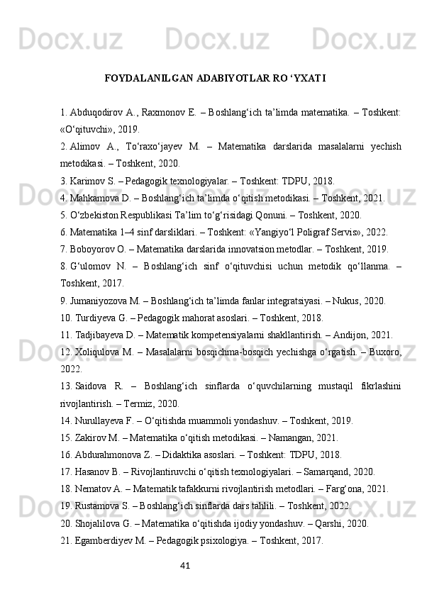 41FOYDALANILGAN ADABIYOTLAR RO ‘YXATI
1.  Abduqodirov A., Raxmonov E. – Boshlang‘ich ta’limda matematika. – Toshkent:
«O‘qituvchi», 2019.
2.  Alimov   A.,   To‘raxo‘jayev   M.   –   Matematika   darslarida   masalalarni   yechish
metodikasi. – Toshkent, 2020.
3.  Karimov S. – Pedagogik texnologiyalar. – Toshkent: TDPU, 2018.
4.  Mahkamova D. – Boshlang‘ich ta’limda o‘qitish metodikasi. – Toshkent, 2021.
5.  O‘zbekiston Respublikasi Ta’lim to‘g‘risidagi Qonuni. – Toshkent, 2020.
6.  Matematika 1–4 sinf darsliklari. – Toshkent: «Yangiyo‘l Poligraf Servis», 2022.
7.  Boboyorov O. – Matematika darslarida innovatsion metodlar. – Toshkent, 2019.
8.  G‘ulomov   N.   –   Boshlang‘ich   sinf   o‘qituvchisi   uchun   metodik   qo‘llanma.   –
Toshkent, 2017.
9.  Jumaniyozova M. – Boshlang‘ich ta’limda fanlar integratsiyasi. – Nukus, 2020.
10.  Turdiyeva G. – Pedagogik mahorat asoslari. – Toshkent, 2018.
11.  Tadjibayeva D. – Matematik kompetensiyalarni shakllantirish. – Andijon, 2021.
12.  Xoliqulova M. – Masalalarni  bosqichma-bosqich yechishga  o‘rgatish. – Buxoro,
2022.
13.  Saidova   R.   –   Boshlang‘ich   sinflarda   o‘quvchilarning   mustaqil   fikrlashini
rivojlantirish. – Termiz, 2020.
14.  Nurullayeva F. – O‘qitishda muammoli yondashuv. – Toshkent, 2019.
15.  Zakirov M. – Matematika o‘qitish metodikasi. – Namangan, 2021.
16.  Abdurahmonova Z. – Didaktika asoslari. – Toshkent: TDPU, 2018.
17.  Hasanov B. – Rivojlantiruvchi o‘qitish texnologiyalari. – Samarqand, 2020.
18.  Nematov A. – Matematik tafakkurni rivojlantirish metodlari. – Farg‘ona, 2021.
19.  Rustamova S. – Boshlang‘ich sinflarda dars tahlili. – Toshkent, 2022.
20.  Shojalilova G. – Matematika o‘qitishda ijodiy yondashuv. – Qarshi, 2020.
21.  Egamberdiyev M. – Pedagogik psixologiya. – Toshkent, 2017. 