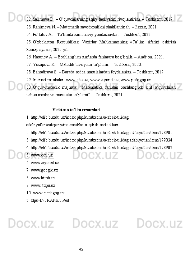 4222.  Salimova D. – O‘quvchilarning aqliy faoliyatini rivojlantirish. – Toshkent, 2019.
23.  Rahimova N. – Matematik savodxonlikni shakllantirish. – Jizzax, 2021.
24.  Po‘latov A. – Ta’limda zamonaviy yondashuvlar. – Toshkent, 2022.
25.  O‘zbekiston   Respublikasi   Vazirlar   Mahkamasining   «Ta’lim   sifatini   oshirish
konsepsiyasi», 2020-yil.
26.  Hasanov A. – Boshlang‘ich sinflarda fanlararo bog‘liqlik. – Andijon, 2021.
27.  Yusupova Z. – Metodik tavsiyalar to‘plami. – Toshkent, 2020.
28.  Bahodirova S. – Darsda sodda masalalardan foydalanish. – Toshkent, 2019.
29.  Internet manbalar: www.edu.uz, www.ziyonet.uz, www.pedagog.uz
30.  O‘quv-metodik   majmua:   “Matematika   fanidan   boshlang‘ich   sinf   o‘quvchilari
uchun mashq va masalalar to‘plami”. – Toshkent, 2021.
Elektron ta’lim resurslari
1. http://elib.buxdu.uz/index.php/kutubxona/o-zbek-tilidagi 
adabiyotlar/category/matematika-o-qitish-metodikasi
2. http://elib.buxdu.uz/index.php/kutubxona/o-zbek-tilidagiadabiyotlar/item/198901
3. http://elib.buxdu.uz/index.php/kutubxona/o-zbek-tilidagiadabiyotlar/item/199034
4. http://elib.buxdu.uz/index.php/kutubxona/o-zbek-tilidagiadabiyotlar/item/198902
5. www.edu.uz
6. www.ziyonet.uz
7. www.google.uz
8. www.kitob.uz
9. www. tdpu.uz 
10. www. pedagog.uz 
5. tdpu-INTRANET.Ped 