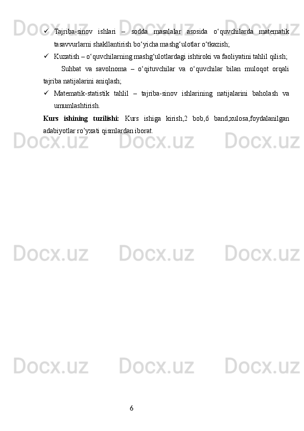 6 Tajriba-sinov   ishlari   –   sodda   masalalar   asosida   o‘quvchilarda   matematik
tasavvurlarni shakllantirish bo‘yicha mashg‘ulotlar o‘tkazish;
 Kuzatish – o‘quvchilarning mashg‘ulotlardagi ishtiroki va faoliyatini tahlil qilish;
Suhbat   va   savolnoma   –   o‘qituvchilar   va   o‘quvchilar   bilan   muloqot   orqali
tajriba natijalarini aniqlash;
 Matematik-statistik   tahlil   –   tajriba-sinov   ishlarining   natijalarini   baholash   va
umumlashtirish.
Kurs   ishining   tuzilishi:   Kurs   ishiga   kirish,2   bob,6   band,xulosa,foydalanilgan
adabiyotlar ro’yxati qismlardan iborat. 