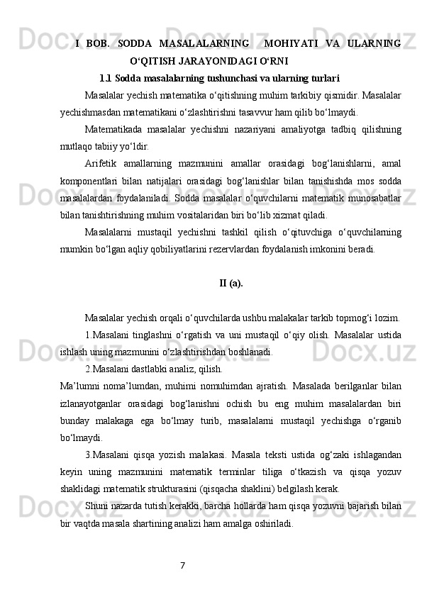 7    I   BOB.   SODDA   MASALALARNING     MOHIYATI   VA   ULARNING
O‘QITISH JARAYONIDAGI O‘RNI
1.1  Sodda masalalarning tushunchasi va ularning turlari
Masalalar yechish matematika o‘qitishning muhim tarkibiy qismidir. Masalalar
yechishmasdan matematikani o‘zlashtirishni tasavvur ham qilib bo‘lmaydi.
Matematikada   masalalar   yechishni   nazariyani   amaliyotga   tadbiq   qilishning
mutlaqo tabiiy yo‘ldir.
Arifetik   amallarning   mazmunini   amallar   orasidagi   bog‘lanishlarni,   amal
komponentlari   bilan   natijalari   orasidagi   bog‘lanishlar   bilan   tanishishda   mos   sodda
masalalardan   foydalaniladi.   Sodda   masalalar   o‘quvchilarni   matematik   munosabatlar
bilan tanishtirishning muhim vositalaridan biri bo‘lib xizmat qiladi.
Masalalarni   mustaqil   yechishni   tashkil   qilish   o‘qituvchiga   o‘quvchilarning
mumkin bo‘lgan aqliy qobiliyatlarini rezervlardan foydalanish imkonini beradi.
II (a).
Masalalar yechish orqali o‘quvchilarda ushbu malakalar tarkib topmog‘i lozim.
1.Masalani   tinglashni   o‘rgatish   va   uni   mustaqil   o‘qiy   olish.   Masalalar   ustida
ishlash uning mazmunini o‘zlashtirishdan boshlanadi.
2.Masalani dastlabki analiz, qilish.
Ma’lumni   noma’lumdan,   muhimi   nomuhimdan   ajratish.   Masalada   berilganlar   bilan
izlanayotganlar   orasidagi   bog‘lanishni   ochish   bu   eng   muhim   masalalardan   biri
bunday   malakaga   ega   bo‘lmay   turib,   masalalarni   mustaqil   yechishga   o‘rganib
bo‘lmaydi.
3.Masalani   qisqa   yozish   malakasi.   Masala   teksti   ustida   og‘zaki   ishlagandan
keyin   uning   mazmunini   matematik   terminlar   tiliga   o‘tkazish   va   qisqa   yozuv
shaklidagi matematik strukturasini (qisqacha shaklini) belgilash kerak.
Shuni nazarda tutish kerakki, barcha hollarda ham qisqa yozuvni bajarish bilan
bir vaqtda masala shartining analizi ham amalga oshiriladi. 