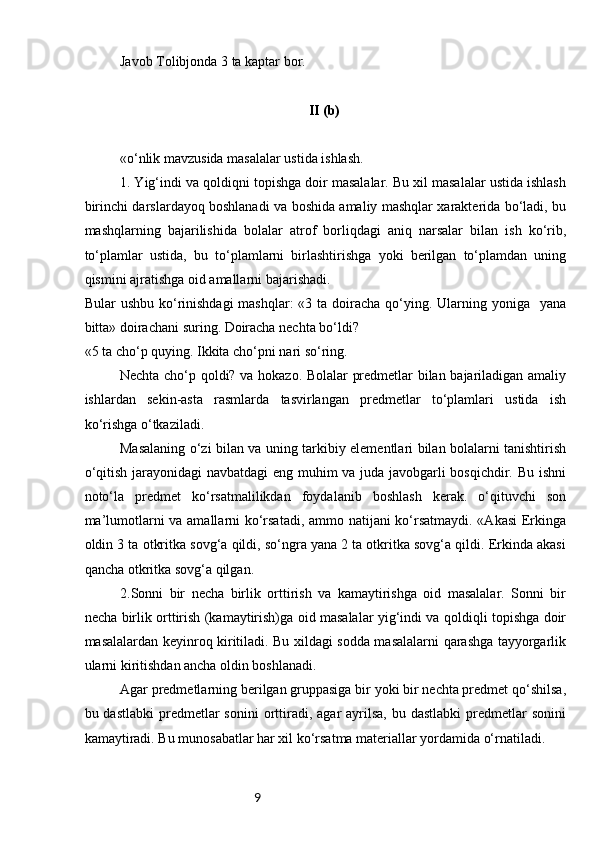 9Javob Tolibjonda 3 ta kaptar bor.
II (b)
«o‘nlik mavzusida masalalar ustida ishlash.
1. Yig‘indi va qoldiqni topishga doir masalalar. Bu xil masalalar ustida ishlash
birinchi darslardayoq boshlanadi va boshida amaliy mashqlar xarakterida bo‘ladi, bu
mashqlarning   bajarilishida   bolalar   atrof   borliqdagi   aniq   narsalar   bilan   ish   ko‘rib,
to‘plamlar   ustida,   bu   to‘plamlarni   birlashtirishga   yoki   berilgan   to‘plamdan   uning
qismini ajratishga oid amallarni bajarishadi.
Bular  ushbu ko‘rinishdagi  mashqlar:  «3 ta doiracha qo‘ying. Ularning yoniga   yana
bitta» doirachani suring. Doiracha nechta bo‘ldi?
«5 ta cho‘p quying. Ikkita cho‘pni nari so‘ring.
Nechta cho‘p qoldi? va hokazo. Bolalar predmetlar bilan bajariladigan amaliy
ishlardan   sekin-asta   rasmlarda   tasvirlangan   predmetlar   to‘plamlari   ustida   ish
ko‘rishga o‘tkaziladi.
Masalaning o‘zi bilan va uning tarkibiy elementlari bilan bolalarni tanishtirish
o‘qitish jarayonidagi navbatdagi  eng muhim va juda javobgarli bosqichdir. Bu ishni
noto‘la   predmet   ko‘rsatmalilikdan   foydalanib   boshlash   kerak.   o‘qituvchi   son
ma’lumotlarni va amallarni ko‘rsatadi, ammo natijani ko‘rsatmaydi. «Akasi Erkinga
oldin 3 ta otkritka sovg‘a qildi, so‘ngra yana 2 ta otkritka sovg‘a qildi. Erkinda akasi
qancha otkritka sovg‘a qilgan.
2.Sonni   bir   necha   birlik   orttirish   va   kamaytirishga   oid   masalalar.   Sonni   bir
necha birlik orttirish (kamaytirish)ga oid masalalar yig‘indi va qoldiqli topishga doir
masalalardan keyinroq kiritiladi. Bu xildagi sodda masalalarni qarashga tayyorgarlik
ularni kiritishdan ancha oldin boshlanadi.
Agar predmetlarning berilgan gruppasiga bir yoki bir nechta predmet qo‘shilsa,
bu dastlabki  predmetlar  sonini  orttiradi,  agar  ayrilsa,  bu dastlabki  predmetlar  sonini
kamaytiradi. Bu munosabatlar har xil ko‘rsatma materiallar yordamida o‘rnatiladi. 