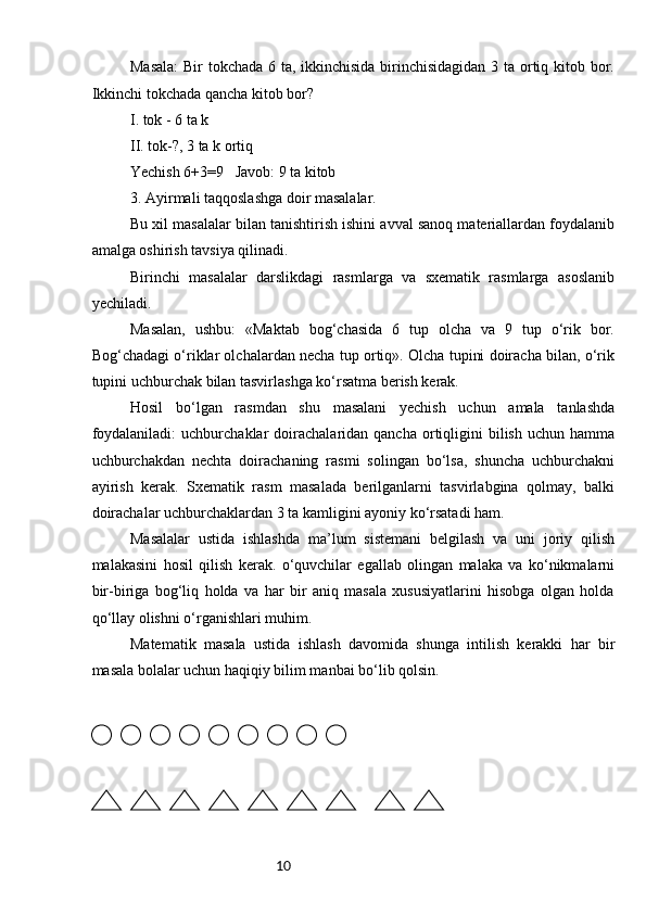 10Masala:  Bir  tokchada 6 ta, ikkinchisida  birinchisidagidan  3 ta ortiq kitob bor.
Ikkinchi tokchada qancha kitob bor?
I. tok - 6 ta k
II. tok-?, 3 ta k ortiq
Yechish 6+3=9   Javob: 9 ta kitob
3. Ayirmali taqqoslashga doir masalalar.
Bu xil masalalar bilan tanishtirish ishini avval sanoq materiallardan foydalanib
amalga oshirish tavsiya qilinadi.
Birinchi   masalalar   darslikdagi   rasmlarga   va   sxematik   rasmlarga   asoslanib
yechiladi.
Masalan,   ushbu:   «Maktab   bog‘chasida   6   tup   olcha   va   9   tup   o‘rik   bor.
Bog‘chadagi o‘riklar olchalardan necha tup ortiq». Olcha tupini doiracha bilan, o‘rik
tupini uchburchak bilan tasvirlashga ko‘rsatma berish kerak.
Hosil   bo‘lgan   rasmdan   shu   masalani   yechish   uchun   amala   tanlashda
foydalaniladi:  uchburchaklar  doirachalaridan  qancha  ortiqligini   bilish   uchun  hamma
uchburchakdan   nechta   doirachaning   rasmi   solingan   bo‘lsa,   shuncha   uchburchakni
ayirish   kerak.   Sxematik   rasm   masalada   berilganlarni   tasvirlabgina   qolmay,   balki
doirachalar uchburchaklardan 3 ta kamligini ayoniy ko‘rsatadi ham.
Masalalar   ustida   ishlashda   ma’lum   sistemani   belgilash   va   uni   joriy   qilish
malakasini   hosil   qilish   kerak.   o‘quvchilar   egallab   olingan   malaka   va   ko‘nikmalarni
bir-biriga   bog‘liq   holda   va   har   bir   aniq   masala   xususiyatlarini   hisobga   olgan   holda
qo‘llay olishni o‘rganishlari muhim.
Matematik   masala   ustida   ishlash   davomida   shunga   intilish   kerakki   har   bir
masala bolalar uchun haqiqiy bilim manbai bo‘lib qolsin. 