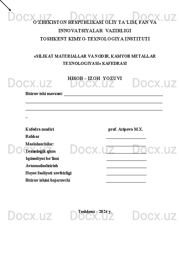 О ‘ZBEKISTON RESPUBLIKASI OLIY TA’LIM, FAN VA
INNOVATSIYALAR  VAZIRLIGI
TOSHKENT  KIMYO- TEXNOLOGIYA INSTITUTI
« SILIKAT MATERIALLAR  VA NODIR, KAMYOB METALLAR
TEXNOLOGIYASI » KAFEDRASI
HISOB – IZOH  YOZUVI
Bitiruv ishi mavzusi:   _ ______________________________________________  
_________________________________________________________________
_ __ ______________________________________________________________
_
Kafedra mudiri                    prof. Aripova M.X.
Rahbar                             ___________________
Maslahatchilar:                                                    _ __________________
Texnologik qism                 ___________________
Iqtisodiyot bо‘limi                 ___________________   
Avtomatlashtirish                 ___________________   
Hayot faoliyati xavfsizligi                          ___________________
Bitiruv ishini bajaruvchi                                  ___________________                 
                                               
Toshkent – 20 24  y. 