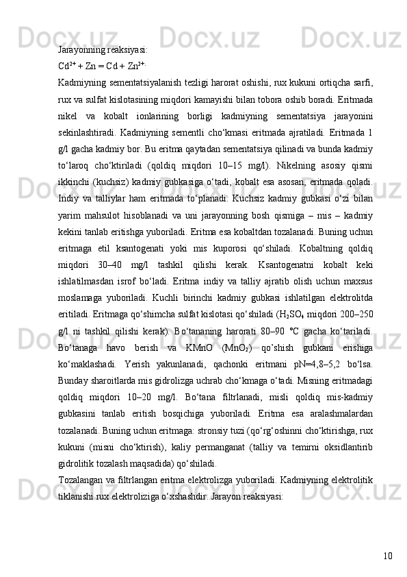 10Jarayonning reaksiyasi:
Cd 2+
 + Zn = Cd + Zn 2+.
Kadmiyning sementatsiyalanish tezligi harorat oshishi, rux kukuni ortiqcha sarfi,
rux va sulfat kislotasining miqdori kamayishi bilan tobora oshib boradi. Eritmada
nikel   va   kobalt   ionlarining   borligi   kadmiyning   sementatsiya   jarayonini
sekinlashtiradi.   Kadmiyning   sementli   cho‘kmasi   eritmada   ajratiladi.   Eritmada   1
g/l gacha kadmiy bor. Bu eritma qaytadan sementatsiya qilinadi va bunda kadmiy
to‘laroq   cho‘ktiriladi   (qoldiq   miqdori   10–15   mg/l).   Nikelning   asosiy   qismi
ikkinchi   (kuchsiz)   kadmiy   gubkasiga   o‘tadi,   kobalt   esa   asosan,   eritmada   qoladi.
Indiy   va   talliylar   ham   eritmada   to‘planadi.   Kuchsiz   kadmiy   gubkasi   o‘zi   bilan
yarim   mahsulot   hisoblanadi   va   uni   jarayonning   bosh   qismiga   –   mis   –   kadmiy
kekini tanlab eritishga yuboriladi. Eritma esa kobaltdan tozalanadi. Buning uchun
eritmaga   etil   ksantogenati   yoki   mis   kuporosi   qo‘shiladi.   Kobaltning   qoldiq
miqdori   30–40   mg/l   tashkil   qilishi   kerak.   Ksantogenatni   kobalt   keki
ishlatilmasdan   isrof   bo‘ladi.   Eritma   indiy   va   talliy   ajratib   olish   uchun   maxsus
moslamaga   yuboriladi.   Kuchli   birinchi   kadmiy   gubkasi   ishlatilgan   elektrolitda
eritiladi. Eritmaga qo‘shimcha sulfat kislotasi qo‘shiladi (H
2 SO
4  miqdori 200–250
g/l   ni   tashkil   qilishi   kerak).   Bo‘tananing   harorati   80–90   °C   gacha   ko‘tariladi.
Bo‘tanaga   havo   berish   va   KMnO   (MnO
2 )   qo’shish   gubkani   erishiga
ko‘maklashadi.   Yerish   yakunlanadi,   qachonki   eritmani   pN=4,8–5,2   bo‘lsa.
Bunday sharoitlarda mis gidrolizga uchrab cho‘kmaga o‘tadi. Misning eritmadagi
qoldiq   miqdori   10–20   mg/l.   Bo‘tana   filtrlanadi,   misli   qoldiq   mis-kadmiy
gubkasini   tanlab   eritish   bosqichiga   yuboriladi.   Eritma   esa   aralashmalardan
tozalanadi. Buning uchun eritmaga: stronsiy tuzi (qo‘rg‘oshinni cho‘ktirishga, rux
kukuni   (misni   cho‘ktirish),   kaliy   permanganat   (talliy   va   temirni   oksidlantirib
gidrolitik tozalash maqsadida) qo‘shiladi.
Tozalangan va filtrlangan eritma elektrolizga yuboriladi. Kadmiyning elektrolitik
tiklanishi rux elektroliziga o‘xshashdir. Jarayon reaksiyasi: 