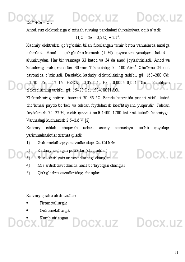 11Cd 2+
 +2e = Cd.
Anod, rux elektroliziga o‘xshash suvning parchalanish reaksiyasi oqib o‘tadi:
H
2 O – 2e = 0,5 O
2  + 2H +
.
Kadmiy elektrolizi  qo‘rg‘oshin  bilan futerlangan temir  beton vannalarda amalga
oshiriladi.   Anod   –   qo‘rg‘oshin-kumush   (1   %)   quymadan   yasalgan,   katod   –
aluminiydan.   Har   bir   vannaga   33   katod   va   34   da   anod   joylashtiriladi.   Anod   va
katodning   oraliq   masofasi   30   mm   Tok   zichligi   50–100   A/m 2
.   Cho‘kma   24   soat
davomida   o‘stiriladi.   Dastlabki   kadmiy   elektrolitining   tarkibi,   g/l:   160–200   Cd;
20–30   Zn;   12–15   H
2 SO
4 ;   0,05–0,1   Fe;   0,0005–0,001   Cu.   Ishlatilgan
elektrolitining tarkibi, g/l: 15–20 Cd; 150–180 H
2 SO
4 .
Elektrolitning   optimal   harorati   30–35   °C.   Bunda   haroratda   yuqori   sifatli   katod
cho‘kmasi  paydo bo‘ladi va tokdan foydalanish koeffitsiyenti  yuqoridir. Tokdan
foydalanish 70–92 %, elektr quvvati sarfi 1400–1700 kvt · s/t katodli kadmiyga.
Vannadagi kuchlanish 2,5–2,6 V.[2]
Kadmiy   ishlab   chiqarish   uchun   asosiy   xomashyo   bo’lib   quyidagi
yarimmahsulotlar xizmat qiladi:
1) Gidrometallurgiya zavodlaridagi  Cu-Cd keki
2) Kadmiy saqlagan pusserlar (chiqindilar)
3) Rux – distilyatsion zavodlardagi changlar
4) Mis eritish zavodlarida hosil bo’layotgan changlar
5) Qo’rg’oshin zavodlaridagi changlar
Kadmiy ajratib olish usullari:
 Pirometallurgik
 Gidrometallurgik
 Kombinirlangan 