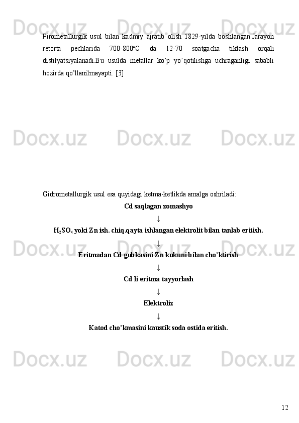 12Pirometallurgik   usul   bilan   kadmiy   ajratib   olish   1829-yilda   boshlangan.Jarayon
retorta   pechlarida   700-800 o
C   da   12-70   soatgacha   tiklash   orqali
distilyatsiyalanadi.Bu   usulda   metallar   ko’p   yo’qotilishga   uchraganligi   sababli
hozirda qo’llanilmayapti. [3]
Gidrometallurgik usul   esa quyidagi ketma-ketlikda amalga oshriladi:
Cd saqlagan xomashyo
↓
H
2 SO
4  yoki Zn ish. chiq.qayta ishlangan elektrolit bilan tanlab eritish.
↓
Eritmadan Cd gubkasini Zn kukuni bilan cho’ktirish
↓
Cd li eritma tayyorlash
↓
Elektroliz
↓
Katod cho’kmasini kaustik soda ostida eritish. 