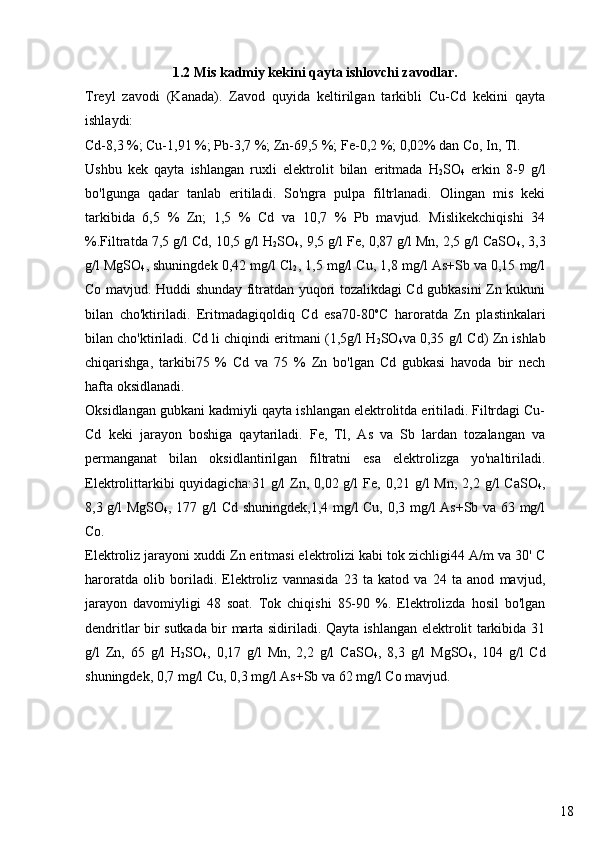 181.2 Mis kadmiy kekini qayta ishlovchi zavodlar.
Treyl   zavodi   (Kanada).   Zavod   quyida   keltirilgan   tarkibli   Cu-Cd   kekini   qayta
ishlaydi:
Cd-8,3 %; Cu-1,91 %; Pb-3,7 %; Zn-69,5 %; Fe-0,2 %; 0,02% dan Co, In, Tl.
Ushbu   kek   qayta   ishlangan   ruxli   elektrolit   bilan   eritmada   H
2 SO
4   erkin   8-9   g/l
bo'lgunga   qadar   tanlab   eritiladi.   So'ngra   pulpa   filtrlanadi.   Olingan   mis   keki
tarkibida   6,5   %   Zn;   1,5   %   Cd   va   10,7   %   Pb   mavjud.   Mislikekchiqishi   34
%.Filtratda 7,5 g/l Cd, 10,5 g/l H
2 SO
4 , 9,5 g/l Fe, 0,87 g/l Mn, 2,5 g/l CaSO
4 , 3,3
g/l MgSO
4 , shuningdek 0,42 mg/l Cl
2 , 1,5 mg/l Cu, 1,8 mg/l As+Sb va 0,15 mg/l
Co mavjud. Huddi shunday fitratdan yuqori tozalikdagi Cd gubkasini Zn kukuni
bilan   cho'ktiriladi.   Eritmadagiqoldiq   Cd   esa70-80 o
C   haroratda   Zn   plastinkalari
bilan cho'ktiriladi. Cd li chiqindi eritmani (1,5g/l H
2 SO
4 va 0,35 g/l Cd) Zn ishlab
chiqarishga,   tarkibi75   %   Cd   va   75   %   Zn   bo'lgan   Cd   gubkasi   havoda   bir   nech
hafta oksidlanadi.
Oksidlangan gubkani kadmiyli qayta ishlangan elektrolitda eritiladi. Filtrdagi Cu-
Cd   keki   jarayon   boshiga   qaytariladi.   Fe,   Tl,   As   va   Sb   lardan   tozalangan   va
permanganat   bilan   oksidlantirilgan   filtratni   esa   elektrolizga   yo'naltiriladi.
Elektrolittarkibi  quyidagicha:31 g/l  Zn, 0,02 g/l  Fe, 0,21 g/l  Mn,  2,2 g/l  CaSO
4 ,
8,3 g/l MgSO
4 , 177 g/l Cd shuningdek,1,4 mg/l Cu, 0,3 mg/l As+Sb va 63 mg/l
Co.
Elektroliz jarayoni xuddi Zn eritmasi elektrolizi kabi tok zichligi44 A/m va 30' C
haroratda   olib   boriladi.   Elektroliz   vannasida   23   ta   katod   va   24   ta   anod   mavjud,
jarayon   davomiyligi   48   soat.   Tok   chiqishi   85-90   %.   Elektrolizda   hosil   bo'lgan
dendritlar bir sutkada bir marta sidiriladi. Qayta ishlangan elektrolit tarkibida 31
g/l   Zn,   65   g/l   H
2 SO
4 ,   0,17   g/l   Mn,   2,2   g/l   CaSO
4 ,   8,3   g/l   MgSO
4 ,   104   g/l   Cd
shuningdek, 0,7 mg/l Cu, 0,3 mg/l As+Sb va 62 mg/l Co mavjud. 