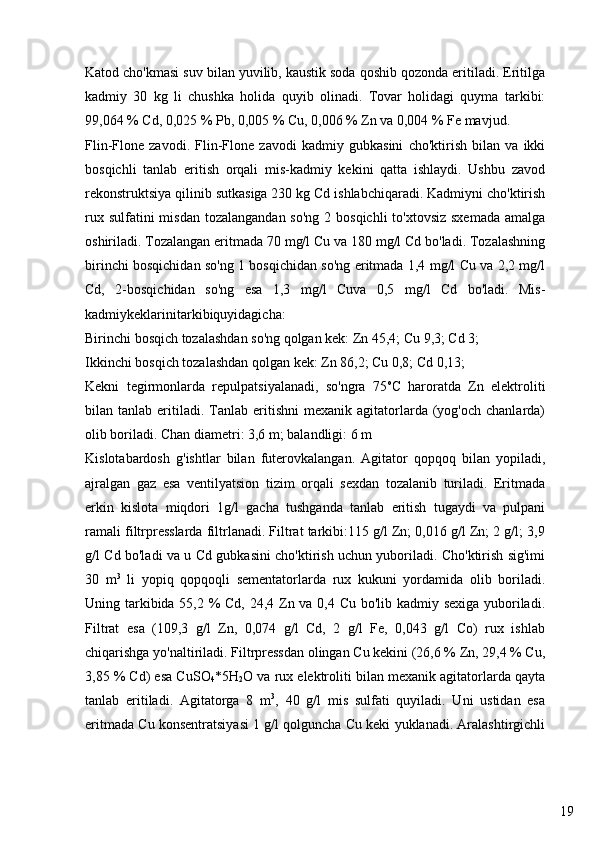 19Katod cho'kmasi suv bilan yuvilib, kaustik soda qoshib qozonda eritiladi. Eritilga
kadmiy   30   kg   li   chushka   holida   quyib   olinadi.   Tovar   holidagi   quyma   tarkibi:
99,064 % Cd, 0,025 % Pb, 0,005 % Cu, 0,006 % Zn va 0,004 % Fe mavjud.
Flin-Flone   zavodi.   Flin-Flone   zavodi   kadmiy   gubkasini   cho'ktirish   bilan   va   ikki
bosqichli   tanlab   eritish   orqali   mis-kadmiy   kekini   qatta   ishlaydi.   Ushbu   zavod
rekonstruktsiya qilinib sutkasiga 230 kg Cd ishlabchiqaradi. Kadmiyni cho'ktirish
rux sulfatini  misdan  tozalangandan so'ng  2 bosqichli  to'xtovsiz sxemada  amalga
oshiriladi. Tozalangan eritmada 70 mg/l Cu va 180 mg/l Cd bo'ladi. Tozalashning
birinchi bosqichidan so'ng 1 bosqichidan so'ng eritmada 1,4 mg/l Cu va 2,2 mg/l
Cd,   2-bosqichidan   so'ng   esa   1,3   mg/l   Cuva   0,5   mg/l   Cd   bo'ladi.   Mis-
kadmiykeklarinitarkibiquyidagicha:
Birinchi bosqich tozalashdan so'ng qolgan kek: Zn 45,4; Cu 9,3; Cd 3; 
Ikkinchi bosqich tozalashdan qolgan kek: Zn 86,2; Cu 0,8; Cd 0,13;
Kekni   tegirmonlarda   repulpatsiyalanadi,   so'ngra   75 o
C   haroratda   Zn   elektroliti
bilan  tanlab  eritiladi.  Tanlab  eritishni  mexanik  agitatorlarda  (yog'och   chanlarda)
olib boriladi. Chan diametri: 3,6 m; balandligi: 6 m
Kislotabardosh   g'ishtlar   bilan   futerovkalangan.   Agitator   qopqoq   bilan   yopiladi,
ajralgan   gaz   esa   ventilyatsion   tizim   orqali   sexdan   tozalanib   turiladi.   Eritmada
erkin   kislota   miqdori   1g/l   gacha   tushganda   tanlab   eritish   tugaydi   va   pulpani
ramali filtrpresslarda filtrlanadi. Filtrat tarkibi:115 g/l Zn; 0,016 g/l Zn; 2 g/l; 3,9
g/l Cd bo'ladi va u Cd gubkasini cho'ktirish uchun yuboriladi. Cho'ktirish sig'imi
30   m 3
  li   yopiq   qopqoqli   sementatorlarda   rux   kukuni   yordamida   olib   boriladi.
Uning tarkibida 55,2 %  Cd, 24,4 Zn va 0,4 Cu bo'lib kadmiy sexiga yuboriladi.
Filtrat   esa   (109,3   g/l   Zn,   0,074   g/l   Cd,   2   g/l   Fe,   0,043   g/l   Co)   rux   ishlab
chiqarishga yo'naltiriladi. Filtrpressdan olingan Cu kekini (26,6 % Zn, 29,4 % Cu,
3,85 % Cd) esa CuSO
4 *5H
2 O va rux elektroliti bilan mexanik agitatorlarda qayta
tanlab   eritiladi.   Agitatorga   8   m 3
,   40   g/l   mis   sulfati   quyiladi.   Uni   ustidan   esa
eritmada Cu konsentratsiyasi 1 g/l qolguncha Cu keki yuklanadi. Aralashtirgichli 