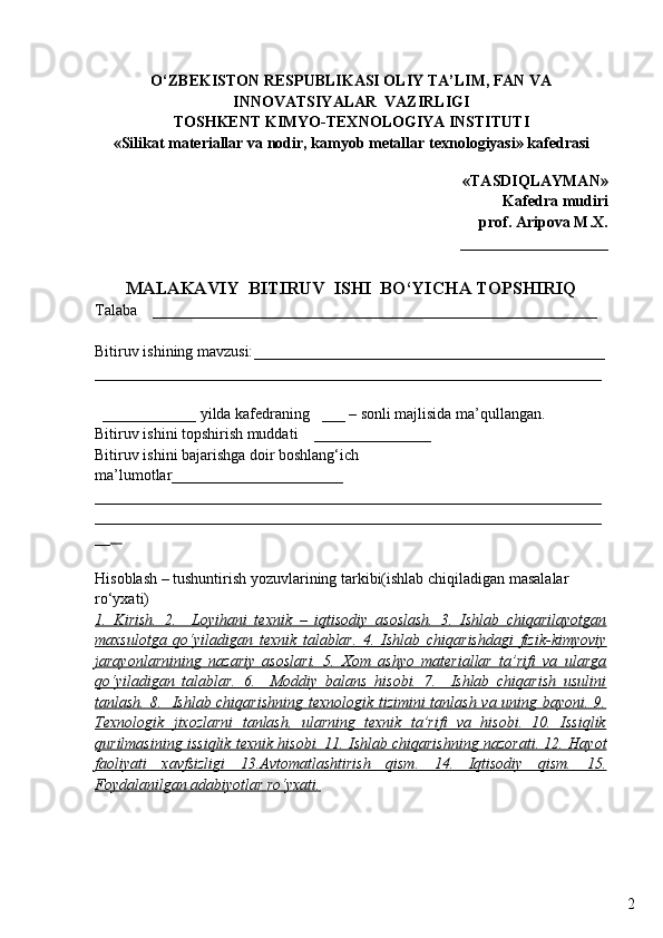 2О ‘ZBEKISTON RESPUBLIKASI OLIY TA’LIM, FAN VA
INNOVATSIYALAR  VAZIRLIGI
TOSHKENT KIMYO-TEXNOLOGIYA INSTITUTI
«Silikat materiallar  va  nodir, kamyob metallar texnologiyasi» kafedrasi
«TASDIQLAYMAN»
Kafedra mudiri
prof. Aripova M. X .
___________________
MALAKAVIY  BITIRUV  ISHI  BО‘YICHA TOPSHIRIQ
Talaba     ______________________________________________________ ___  
Bitiruv ishining mavzusi: ______ ____________________________________ ___
_________________________________________________________________
  ____________ yilda kafedraning    ___  – sonli majlisida ma’q u llangan.
Bitiruv ishini topshirish muddati      _______________
Bitiruv ishini bajarishga doir boshlang‘ich 
ma’lumotlar ______________________
_________________________________________________________________
_________________________________________________________________
__    
Hisoblash – tushuntirish yozuvlarining tarkibi(ishlab chiqiladigan masalalar 
rо‘yxati) 
1.   Kirish.   2.     Loyi    h   ani   texnik   –   iqtisodiy   asoslash.   3.   Ishlab   chiqarilayotgan   
maxsulotga   qо‘yiladigan   texnik   talablar.   4.   Ishlab   chiqarishdagi   fizik-kimyoviy
jarayonlarnining   nazariy   asoslari.   5.   Xom   ashyo   materiallar   ta’rifi   va   ularga
qо‘yiladigan   talablar.   6.     Moddiy   balans   hisobi.   7.     Ishlab   chiqarish   usulini
tanlash. 8.   Ishlab chiqarishning texnologik tizimini tanlash va uning bayoni. 9.
Texnologik   jixozlarni   tanlash,   ularning   texnik   ta’rifi   va   hisobi.   10.   Issiqlik
qurilmasining issiqlik texnik hisobi. 11. Ishlab chiqarishning nazorati. 12.     Hayot   
faoliyati   xavfsizligi      13.Avtomatlashtirish   qism.   14.   Iqtisodiy   qism.   15.   
Foydalanilgan adabiyotlar rо‘yxati. 