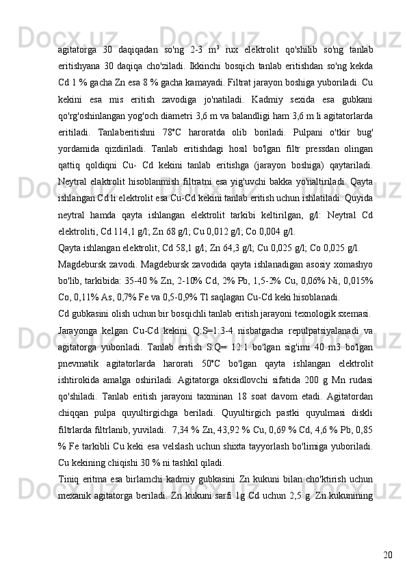 20agitatorga   30   daqiqadan   so'ng   2-3   m 3
  rux   elektrolit   qo'shilib   so'ng   tanlab
eritishyana   30   daqiqa   cho'ziladi.   Ikkinchi   bosqich   tanlab   eritishdan   so'ng   kekda
Cd 1 % gacha Zn esa 8 % gacha kamayadi. Filtrat jarayon boshiga yuboriladi. Cu
kekini   esa   mis   eritish   zavodiga   jo'natiladi.   Kadmiy   sexida   esa   gubkani
qo'rg'oshinlangan yog'och diametri 3,6 m va balandligi ham 3,6 m li agitatorlarda
eritiladi.   Tanlaberitishni   78 o
C   haroratda   olib   boriladi.   Pulpani   o'tkir   bug'
yordamida   qizdiriladi.   Tanlab   eritishdagi   hosil   bo'lgan   filtr   pressdan   olingan
qattiq   qoldiqni   Cu-   Cd   kekini   tanlab   eritishga   (jarayon   boshiga)   qaytariladi.
Neytral   elaktrolit   hisoblanmish   filtratni   esa   yig'uvchi   bakka   yo'naltiriladi.   Qayta
ishlangan Cd li elektrolit esa Cu-Cd kekini tanlab eritish uchun ishlatiladi. Quyida
neytral   hamda   qayta   ishlangan   elektrolit   tarkibi   keltirilgan,   g/l:   Neytral   Cd
elektroliti, Cd 114,1 g/l; Zn 68 g/l; Cu 0,012 g/l; Co 0,004 g/l.
Qayta ishlangan elektrolit, Cd 58,1 g/l; Zn 64,3 g/l; Cu 0,025 g/l; Co 0,025 g/l.
Magdebursk   zavodi.   Magdebursk   zavodida   qayta   ishlanadigan   asosiy   xomashyo
bo'lib, tarkibida: 35-40 % Zn, 2-10% Cd, 2% Pb, 1,5-2% Cu, 0,06% Ni, 0,015%
Co, 0,11% As, 0,7% Fe va 0,5-0,9% Tl saqlagan Cu-Cd keki hisoblanadi.
Cd gubkasini olish uchun bir bosqichli tanlab eritish jarayoni texnologik sxemasi.
Jarayonga   kelgan   Cu-Cd   kekini   Q:S=1:3-4   nisbatgacha   repulpatsiyalanadi   va
agitatorga   yuboriladi.   Tanlab   eritish   S:Q=   12:1   bo'lgan   sig'imi   40   m3   bo'lgan
pnevmatik   agitatorlarda   harorati   50 o
C   bo'lgan   qayta   ishlangan   elektrolit
ishtirokida   amalga   oshiriladi.   Agitatorga   oksidlovchi   sifatida   200   g   Mn   rudasi
qo'shiladi.   Tanlab   eritish   jarayoni   taxminan   18   soat   davom   etadi.   Agitatordan
chiqqan   pulpa   quyultirgichga   beriladi.   Quyultirgich   pastki   quyulmasi   diskli
filtrlarda filtrlanib, yuviladi.  7,34 % Zn, 43,92 % Cu, 0,69 % Cd, 4,6 % Pb, 0,85
% Fe tarkibli Cu keki esa velslash uchun shixta tayyorlash bo'limiga yuboriladi.
Cu kekining chiqishi 30 % ni tashkil qiladi. 
Tiniq   eritma   esa   birlamchi   kadmiy   gubkasini   Zn   kukuni   bilan   cho'ktirish   uchun
mexanik agitatorga beriladi. Zn kukuni  sarfi  1g Cd uchun 2,5 g. Zn kukunining 