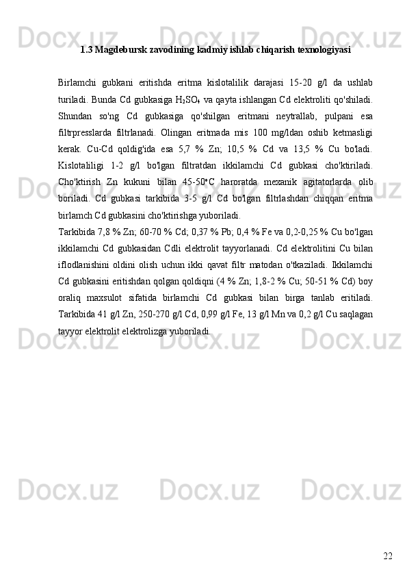 221.3 Magdebursk zavodining kadmiy ishlab chiqarish texnologiyasi
Birlamchi   gubkani   eritishda   eritma   kislotalilik   darajasi   15-20   g/l   da   ushlab
turiladi. Bunda Cd gubkasiga H
2 SO
4   va qayta ishlangan Cd elektroliti qo'shiladi.
Shundan   so'ng   Cd   gubkasiga   qo'shilgan   eritmani   neytrallab,   pulpani   esa
filtrpresslarda   filtrlanadi.   Olingan   eritmada   mis   100   mg/ldan   oshib   ketmasligi
kerak.   Cu-Cd   qoldig'ida   esa   5,7   %   Zn;   10,5   %   Cd   va   13,5   %   Cu   bo'ladi.
Kislotaliligi   1-2   g/l   bo'lgan   filtratdan   ikkilamchi   Cd   gubkasi   cho'ktiriladi.
Cho'ktirish   Zn   kukuni   bilan   45-50 o
C   haroratda   mexanik   agitatorlarda   olib
boriladi.   Cd   gubkasi   tarkibida   3-5   g/l   Cd   bo'lgan   filtrlashdan   chiqqan   eritma
birlamch Cd gubkasini cho'ktirishga yuboriladi.
Tarkibida 7,8 % Zn; 60-70 % Cd; 0,37 % Pb; 0,4 % Fe va 0,2-0,25 % Cu bo'lgan
ikkilamchi   Cd   gubkasidan   Cdli   elektrolit   tayyorlanadi.   Cd   elektrolitini   Cu   bilan
iflodlanishini   oldini   olish   uchun   ikki   qavat   filtr   matodan   o'tkaziladi.   Ikkilamchi
Cd gubkasini eritishdan qolgan qoldiqni (4 % Zn; 1,8-2 % Cu; 50-51 % Cd) boy
oraliq   maxsulot   sifatida   birlamchi   Cd   gubkasi   bilan   birga   tanlab   eritiladi.
Tarkibida 41 g/l Zn, 250-270 g/l Cd, 0,99 g/l Fe, 13 g/l Mn va 0,2 g/l Cu saqlagan
tayyor elektrolit elektrolizga yuboriladi. 