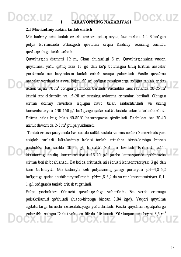 23I. JARAYONNING NAZARIYASI
2.1 Mis-kadmiy kekini tanlab eritish
Mis-kadmiy   keki   tanlab   eritish   sexidan   qattiq-suyuq   faza   nisbati   1:1-3   bo'lgan
pulpa   ko'rinishida   o'tkazgich   quvurlari   orqali   Kadmiy   sexining   birinchi
quyltirgichiga kelib tushadi.
Quyultirgich   diametri   12   m,   Chan   chuqurligi   3   m.   Quyultirgichning   yuqori
quyulmasi   ya'ni   qattiq   faza   15   g/l   dan   ko'p   bo'lmagan   tiniq   Eritma   nasoslar
yordamida   rux   kuyindisini   tanlab   eritish   sexiga   yuboriladi.   Pastki   quyulma
nasoslar yordamida avval hajmi 50 m 3
  bo'lgan repulpatorga so'ngra tanlab eritish
uchun hajmi 70 m 3
  bo'lgan pachukka beriladi. Pachukka mos ravishda 20-25 m 3
ishchi   rux   elektroliti   va   15-20   m 3
  sexning   aylanma   eritmalari   beriladi.   Olingan
eritma   doimiy   ravishda   siqilgan   havo   bilan   aralashtiriladi   va   uning
konsentratsiyasi  130-150 g/l bo'lgunga qadar sulfat kislota bilan ta'sirlashtiriladi.
Eritma   o'tkir   bug'   bilan   60-80 o
C   harorotgacha   qizdiriladi.   Pachukka   har   30-40
minut davomida 2-3 m 3
 pulpa yuklanadi.
 Tanlab eritish jarayonida har soatda sulfat kislota va mis ionlari konsentratsiyasi
aniqlab   turiladi.   Mis-kadmiy   kekini   tanlab   eritishda   hisob-kitobga   binoan
pachukka   har   soatda   20-30   g/l   li   sulfat   kislotasi   beriladi.   Eritmada   sulfat
kislotaning   qoldiq   konsentratsiyasi   15-20   g/l   gacha   kamayganda   qo'shimcha
eritma berish boshlanadi.  Bu holda eritmada mis ionlari konsentratsiyasi 3 g/l dan
kam   bo'lmaydi.   Mis-kadmiyli   kek   pulpasining   yangi   portsiyasi   pH=4,8-5,2
bo'lgunga qadar qo'shib neytrallanadi. pH=4,8-5,2 da va mis konsentratsiyasi 0,1-
1 g/l bo'lganda tanlab eritish tugatiladi.
Pulpa   pachukdan   ikkinchi   quyultirgichga   yuboriladi .   Bu   yerda   eritmaga
poliakrilamid   qo'shiladi   (hisob-kitobga   binoan   0,04   kg/t).   Yuqori   quyulma
agitatorlarga   birinchi   sementatsiyaga   yo'naltiriladi.   Pastki   quyulma   repulpatorga
yuborilib, so'ngra Diskli vakuum-filtrda filtrlanadi. Filtrlangan kek hajmi 8,5 m 3 