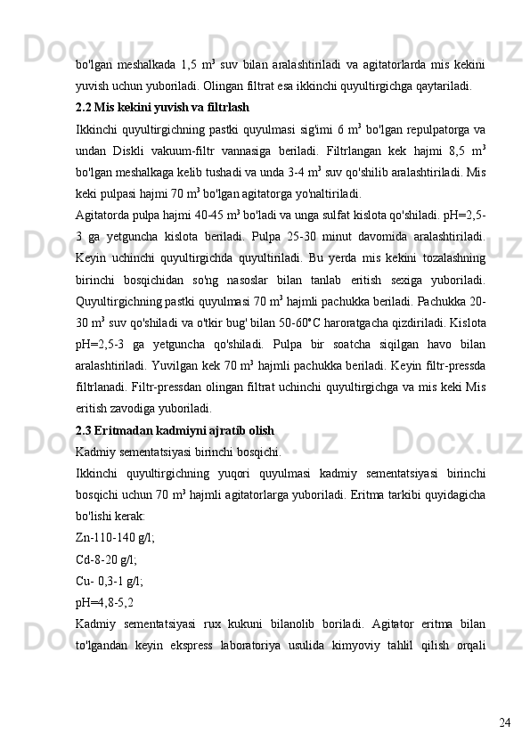 24bo'lgan   meshalkada   1,5   m 3
  suv   bilan   aralashtiriladi   va   agitatorlarda   mis   kekini
yuvish uchun yuboriladi. Olingan filtrat esa ikkinchi quyultirgichga qaytariladi. 
2.2 Mis kekini yuvish va filtrlash
Ikkinchi   quyultirgichning  pastki   quyulmasi   sig'imi   6 m 3
  bo'lgan  repulpatorga  va
undan   Diskli   vakuum-filtr   vannasiga   beriladi.   Filtrlangan   kek   hajmi   8,5   m 3
bo'lgan meshalkaga kelib tushadi va unda 3-4 m 3
 suv qo'shilib aralashtiriladi. Mis
keki pulpasi hajmi 70 m 3
 bo'lgan agitatorga yo'naltiriladi.
Agitatorda pulpa hajmi 40-45 m 3
 bo'ladi va unga sulfat kislota qo'shiladi. pH=2,5-
3   ga   yetguncha   kislota   beriladi.   Pulpa   25-30   minut   davomida   aralashtiriladi.
Keyin   uchinchi   quyultirgichda   quyultiriladi.   Bu   yerda   mis   kekini   tozalashning
birinchi   bosqichidan   so'ng   nasoslar   bilan   tanlab   eritish   sexiga   yuboriladi.
Quyultirgichning pastki quyulmasi 70 m 3
 hajmli pachukka beriladi. Pachukka 20-
30 m 3
 suv qo'shiladi va o'tkir bug' bilan 50-60 o
C haroratgacha qizdiriladi.  Kislota
pH=2,5-3   ga   yetguncha   qo'shiladi.   Pulpa   bir   soatcha   siqilgan   havo   bilan
aralashtiriladi. Yuvilgan kek 70 m 3
  hajmli pachukka beriladi. Keyin filtr-pressda
filtrlanadi. Filtr-pressdan olingan filtrat uchinchi quyultirgichga va mis keki Mis
eritish zavodiga yuboriladi. 
2.3 Eritmadan kadmiyni ajratib olish
Kadmiy sementatsiyasi birinchi bosqichi.
Ikkinchi   quyultirgichning   yuqori   quyulmasi   kadmiy   sementatsiyasi   birinchi
bosqichi uchun 70 m 3
  hajmli agitatorlarga yuboriladi. Eritma tarkibi quyidagicha
bo'lishi kerak:
Zn-110-140 g/l;
Cd-8-20 g/l;
Cu- 0,3-1 g/l;
pH=4,8-5,2
Kadmiy   sementatsiyasi   rux   kukuni   bilanolib   boriladi.   Agitator   eritma   bilan
to'lgandan   keyin   ekspress   laboratoriya   usulida   kimyoviy   tahlil   qilish   orqali 