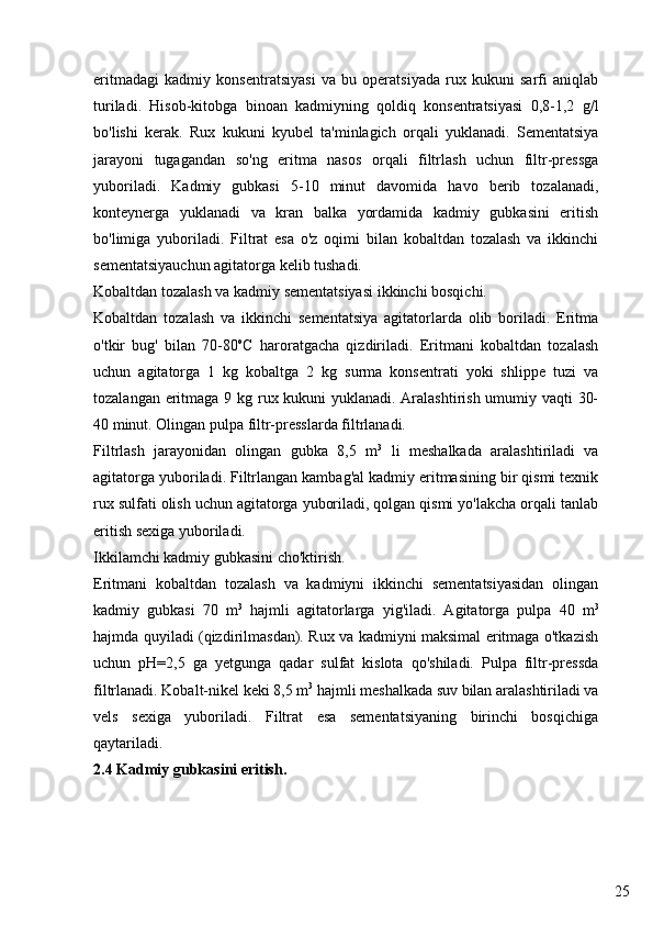 25eritmadagi   kadmiy   konsentratsiyasi   va   bu   operatsiyada   rux   kukuni   sarfi   aniqlab
turiladi.   Hisob-kitobga   binoan   kadmiyning   qoldiq   konsentratsiyasi   0,8-1,2   g/l
bo'lishi   kerak.   Rux   kukuni   kyubel   ta'minlagich   orqali   yuklanadi.   Sementatsiya
jarayoni   tugagandan   so'ng   eritma   nasos   orqali   filtrlash   uchun   filtr-pressga
yuboriladi.   Kadmiy   gubkasi   5-10   minut   davomida   havo   berib   tozalanadi,
konteynerga   yuklanadi   va   kran   balka   yordamida   kadmiy   gubkasini   eritish
bo'limiga   yuboriladi.   Filtrat   esa   o'z   oqimi   bilan   kobaltdan   tozalash   va   ikkinchi
sementatsiyauchun agitatorga kelib tushadi. 
Kobaltdan tozalash va kadmiy sementatsiyasi ikkinchi bosqichi.
Kobaltdan   tozalash   va   ikkinchi   sementatsiya   agitatorlarda   olib   boriladi.   Eritma
o'tkir   bug'   bilan   70-80 o
C   haroratgacha   qizdiriladi.   Eritmani   kobaltdan   tozalash
uchun   agitatorga   1   kg   kobaltga   2   kg   surma   konsentrati   yoki   shlippe   tuzi   va
tozalangan eritmaga 9 kg rux kukuni yuklanadi. Aralashtirish  umumiy vaqti 30-
40 minut. Olingan pulpa filtr-presslarda filtrlanadi.
Filtrlash   jarayonidan   olingan   gubka   8,5   m 3
  li   meshalkada   aralashtiriladi   va
agitatorga yuboriladi. Filtrlangan kambag'al kadmiy eritmasining bir qismi texnik
rux sulfati olish uchun agitatorga yuboriladi, qolgan qismi yo'lakcha orqali tanlab
eritish sexiga yuboriladi.
Ikkilamchi kadmiy gubkasini cho'ktirish.
Eritmani   kobaltdan   tozalash   va   kadmiyni   ikkinchi   sementatsiyasidan   olingan
kadmiy   gubkasi   70   m 3
  hajmli   agitatorlarga   yig'iladi.   Agitatorga   pulpa   40   m 3
hajmda quyiladi (qizdirilmasdan). Rux va kadmiyni maksimal eritmaga o'tkazish
uchun   pH=2,5   ga   yetgunga   qadar   sulfat   kislota   qo'shiladi.   Pulpa   filtr-pressda
filtrlanadi. Kobalt-nikel keki 8,5 m 3
 hajmli meshalkada suv bilan aralashtiriladi va
vels   sexiga   yuboriladi.   Filtrat   esa   sementatsiyaning   birinchi   bosqichiga
qaytariladi.
2.4 Kadmiy gubkasini eritish. 