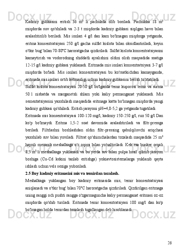 26Kadmiy   gubkasini   eritish   36   m 3
  li   pachukda   olib   boriladi.   Pachukka   18   m 3
miqdorda   suv   qo'shiladi   va   2-3   t   miqdorda   kadmiy   gubkasi   siqilgan   havo   bilan
aralashtirilib   beriladi.   Mis   ionlari   4   g/l   dan   kam   bo'lmagan   miqdorga   yetganda,
eritma   konsentratsiyasi   250   g/l   gacha   sulfat   kislota   bilan   oksidlantiriladi,   keyin
o'tkir bug' bilan 70-80 o
C haroratgacha qizdiriladi. Sulfat kislota konsentratsiyasini
kamaytirish   va   vodorodning   shiddatli   ajralishini   oldini   olish   maqsadida   soatiga
12-15 g/l kadmiy gubkasi yuklanadi. Eritmada mis ionlari konsentratsiyasi 3-7 g/l
miqdorda   bo'ladi.   Mis   ionlari   konsentratsiyasi   bu   ko'rsatkichdan   kamayganda,
eritmada mis ionlari ortib ketmasligi uchun kadmiy gubkasini berish to'xtatiladi.
Sulfat kislota konsentratsiyasi 20-50 g/l bo'lganda temir kuporosi temir va surma
50:1   nisbatda   va   marganetsli   shlam   yoki   kaliy   permanganat   yuklanadi.   Mis
sementatsiyasini yaxshilash maqsadida eritmaga katta bo'lmagan miqdorda yangi
kadmiy gubkasi qo'shiladi. Eritish jarayoni pH=4,8-5,2 ga yetganda tugatiladi.
Eritmada mis konsentratsiyasi 100-120 mg/l, kadmiy 150-250 g/l, rux 50 g/l Dan
ko'p   bo'lmaydi.   Eritma   1,5-2   soat   davomida   aralashtiriladi   va   filtr-pressga
beriladi.   Filtrlashni   boshlashdan   oldin   filtr-pressing   qabulqiluvchi   ariqchasi
yaxshilab suv bilan yuviladi. Filtrat qo'shimchalardan tozalash maqsadida 25 m 3
hajmli mexanik meshalkaga o'z oqimi bilan yo'naltiriladi. Kek esa bunker orqali
8,5 m 3
  li meshalkaga yuklanadi va bu yerda suv bilan pulpa hosil qilinib jarayon
boshiga   (Cu-Cd   kekini   tanlab   eritishga)   yokiavtosisternalarga   yuklanib   qayta
ishlash uchun vels sexiga yuboriladi. 
2.5 Boy kadmiy eritmasini mis va temirdan tozalash.
Meshalkaga   yuklangan   boy   kadmiy   eritmasida   mis,   temir   konsentratsiyasi
aniqlanadi va o'tkir bug' bilan 70 o
C haroratgacha qizdiriladi. Qizdirilgan eritmaga
uning ranggi och pushti rangga o'zgarmaguncha kaliy permanganat eritmasi oz-oz
miqdorda   qo'shib   turiladi.   Eritmada   temir   konsentratsiyasi   100   mg/l   dan   ko'p
bo'lmagan holda temirdan tozalash tugallangan deb hisoblanadi. 