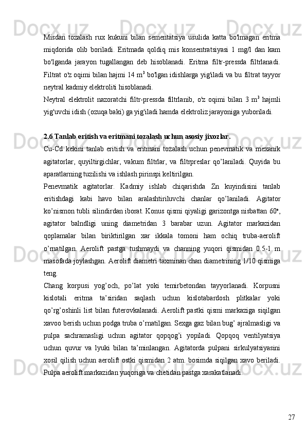 27Misdan   tozalash   rux   kukuni   bilan   sementatsiya   usulida   katta   bo'lmagan   eritma
miqdorida   olib   boriladi.   Eritmada   qoldiq   mis   konsentratsiyasi   1   mg/l   dan   kam
bo'lganda   jarayon   tugallangan   deb   hisoblanadi.   Eritma   filtr-pressda   filtrlanadi.
Filtrat o'z oqimi bilan hajmi 14 m 3
 bo'lgan idishlarga yig'iladi va bu filtrat tayyor
neytral kadmiy elektroliti hisoblanadi.
Neytral   elektrolit   nazoratchi   filtr-pressda   filtrlanib,   o'z   oqimi   bilan   3   m 3
  hajmli
yig'uvchi idish (ozuqa baki) ga yig'iladi hamda elektroliz jarayoniga yuboriladi.
2.6 Tanlab eritish va eritmani tozalash uchun asosiy jixozlar.
Cu-Cd   kekini   tanlab   eritish   va   eritmani   tozalash   uchun   penevmatik   va   mexanik
agitatorlar,   quyiltirgichlar,   vakum   filtrlar,   va   filtrpreslar   qo’laniladi.   Quyida   bu
aparatlarning tuzilishi va ishlash pirinspi keltirilgan. 
Penevmatik   agitatorlar.   Kadmiy   ishlab   chiqarishda   Zn   kuyindisini   tanlab
eritishdagi   kabi   havo   bilan   aralashtiriluvchi   chanlar   qo’laniladi.   Agitator
ko’nismon tubli silindirdan iborat. Konus qismi qiyaligi garizontga nisbattan 60 o
,
agitator   balndligi   uning   diametridan   3   barabar   uzun.   Agitator   markazidan
qoplamalar   bilan   biriktirilgan   xar   ikkala   tomoni   ham   ochiq   truba-aerolift
o’rnatilgan.   Aerolift   pastga   tushmaydi   va   channing   yuqori   qismidan   0.5-1   m
masofada joylashgan. Aerolift diametri taxminan chan diametrining 1/10 qismiga
teng.
Chang   korpusi   yog’och,   po’lat   yoki   temirbetondan   tayyorlanadi.   Korpusni
kislotali   eritma   ta’siridan   saqlash   uchun   kislotabardosh   plitkalar   yoki
qo’rg’oshinli  list  bilan  futerovkalanadi.  Aerolift  pastki  qismi  markaziga  siqilgan
xavoo berish uchun podga truba o’rnatilgan. Sexga gaz bilan bug’ ajralmasligi va
pulpa   sachramasligi   uchun   agitator   qopqog’i   yopiladi.   Qopqoq   ventilyatsiya
uchun   quvur   va   lyuki   bilan   ta’minlangan.   Agitatorda   pulpani   sirkulyatsiyasini
xosil qilish uchun aerolift ostki qismidan 2 atm. bosimda siqilgan xavo beriladi.
Pulpa aerolift markazidan yuqoriga va chetidan pastga xarakatlanadi.