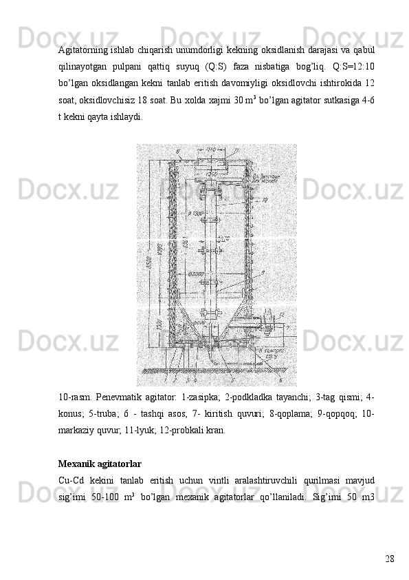 28Agitatorning ishlab chiqarish unumdorligi  kekning oksidlanish  darajasi  va qabul
qilinayotgan   pulpani   qattiq   suyuq   (Q:S)   faza   nisbatiga   bog’liq.   Q:S=12:10
bo’lgan   oksidlangan   kekni   tanlab   eritish   davomiyligi   oksidlovchi   ishtirokida   12
soat, oksidlovchisiz 18 soat. Bu xolda xajmi 30 m 3
 bo’lgan agitator sutkasiga 4-6
t kekni qayta ishlaydi.
10-rasm.   Penevmatik   agitator:   1-zasipka;   2-podkladka   tayanchi;   3-tag   qismi;   4-
konus;   5-truba;   6   -   tashqi   asos;   7-   kiritish   quvuri;   8-qoplama;   9-qopqoq;   10-
markaziy quvur; 11-lyuk; 12-probkali kran.
Mexanik agitatorlar
Cu-Cd   kekini   tanlab   eritish   uchun   vintli   aralashtiruvchili   qurilmasi   mavjud
sig’imi   50-100   m 3
  bo’lgan   mexanik   agitatorlar   qo’llaniladi.   Sig’imi   50   m3 