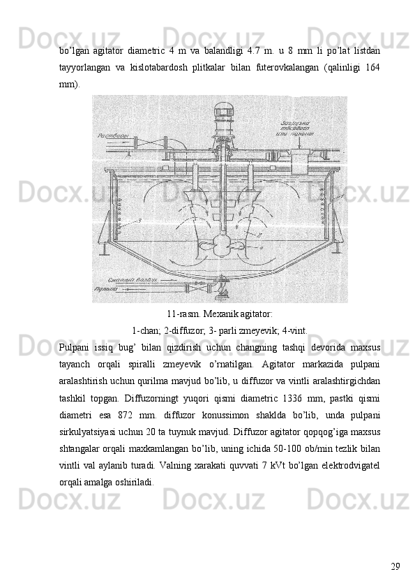 29bo’lgan   agitator   diametric   4   m   va   balandligi   4.7   m.   u   8   mm   li   po’lat   listdan
tayyorlangan   va   kislotabardosh   plitkalar   bilan   futerovkalangan   (qalinligi   164
mm).
11-rasm. Mexanik agitator:
1-chan; 2-diffuzor; 3- parli zmeyevik; 4-vint.
Pulpani   issiq   bug’   bilan   qizdirish   uchun   changning   tashqi   devorida   maxsus
tayanch   orqali   spiralli   zmeyevik   o’rnatilgan.   Agitator   markazida   pulpani
aralashtirish uchun qurilma mavjud bo’lib, u diffuzor  va vintli  aralashtirgichdan
tashkil   topgan.   Diffuzorningt   yuqori   qismi   diametric   1336   mm,   pastki   qismi
diametri   esa   872   mm.   diffuzor   konussimon   shaklda   bo’lib,   unda   pulpani
sirkulyatsiyasi uchun 20 ta tuynuk mavjud. Diffuzor agitator qopqog’iga maxsus
shtangalar  orqali maxkamlangan bo’lib, uning ichida 50-100 ob/min tezlik bilan
vintli   val   aylanib turadi. Valning  xarakati  quvvati   7 kVt   bo’lgan  elektrodvigatel
orqali amalga oshiriladi. 