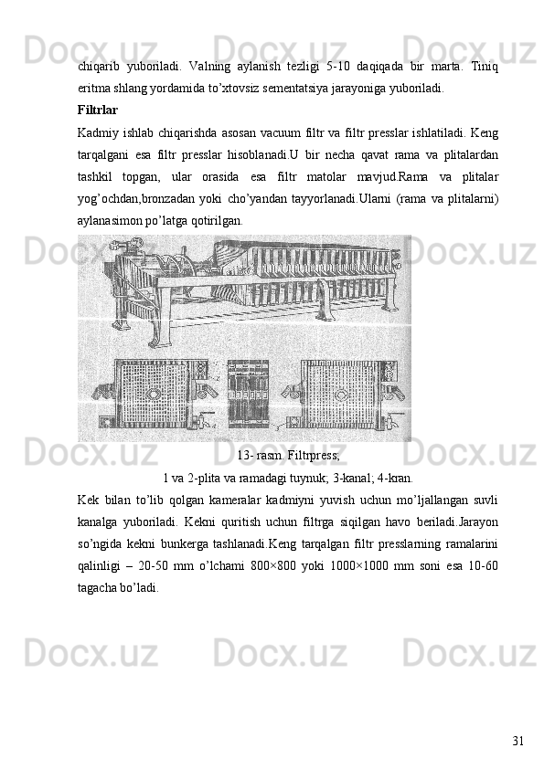 31chiqarib   yuboriladi.   Valning   aylanish   tezligi   5-10   daqiqada   bir   marta.   Tiniq
eritma shlang yordamida to’xtovsiz sementatsiya jarayoniga yuboriladi.
Filtrlar
Kadmiy ishlab chiqarishda asosan  vacuum  filtr  va filtr  presslar  ishlatiladi. Keng
tarqalgani   esa   filtr   presslar   hisoblanadi.U   bir   necha   qavat   rama   va   plitalardan
tashkil   topgan,   ular   orasida   esa   filtr   matolar   mavjud.Rama   va   plitalar
yog’ochdan,bronzadan   yoki   cho’yandan   tayyorlanadi.Ularni   (rama   va   plitalarni)
aylanasimon po’latga qotirilgan.
13- rasm. Filtrpress;
1 va 2-plita va ramadagi tuynuk; 3-kanal; 4-kran.
Kek   bilan   to’lib   qolgan   kameralar   kadmiyni   yuvish   uchun   mo’ljallangan   suvli
kanalga   yuboriladi.   Kekni   quritish   uchun   filtrga   siqilgan   havo   beriladi.Jarayon
so’ngida   kekni   bunkerga   tashlanadi.Keng   tarqalgan   filtr   presslarning   ramalarini
qalinligi   –   20-50   mm   o’lchami   800×800   yoki   1000×1000   mm   soni   esa   10-60
tagacha bo’ladi. 