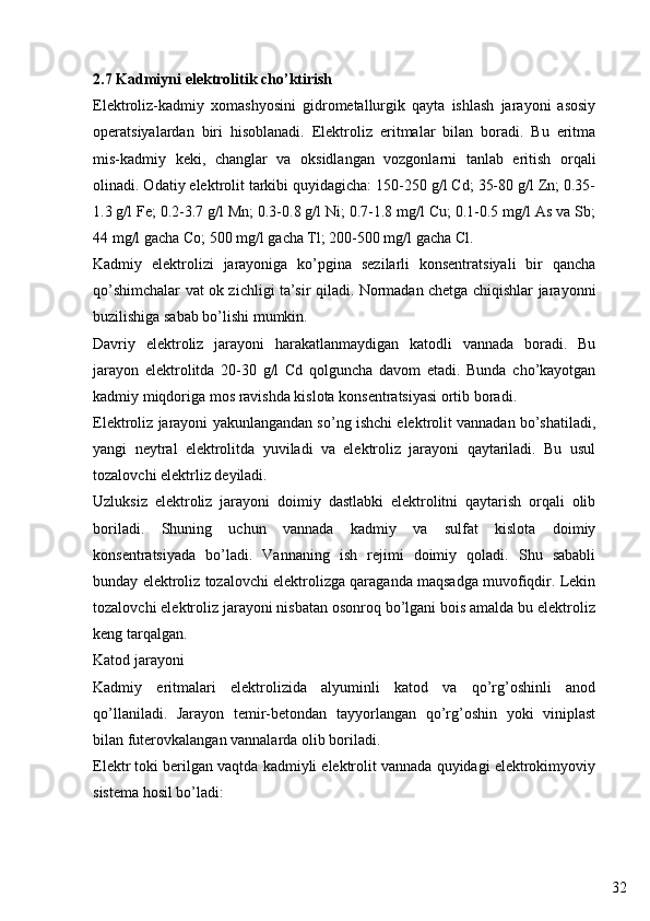 322.7 Kadmiyni elektrolitik cho’ktirish
Elektroliz-kadmiy   xomashyosini   gidrometallurgik   qayta   ishlash   jarayoni   asosiy
operatsiyalardan   biri   hisoblanadi.   Elektroliz   eritmalar   bilan   boradi.   Bu   eritma
mis-kadmiy   keki,   changlar   va   oksidlangan   vozgonlarni   tanlab   eritish   orqali
olinadi. Odatiy elektrolit tarkibi quyidagicha: 150-250 g/l Cd; 35-80 g/l Zn; 0.35-
1.3 g/l Fe; 0.2-3.7 g/l Mn; 0.3-0.8 g/l Ni; 0.7-1.8 mg/l Cu; 0.1-0.5 mg/l As va Sb;
44 mg/l gacha Co; 500 mg/l gacha Tl; 200-500 mg/l gacha Cl.
Kadmiy   elektrolizi   jarayoniga   ko’pgina   sezilarli   konsentratsiyali   bir   qancha
qo’shimchalar vat ok zichligi ta’sir qiladi. Normadan chetga chiqishlar jarayonni
buzilishiga sabab bo’lishi mumkin.
Davriy   elektroliz   jarayoni   harakatlanmaydigan   katodli   vannada   boradi.   Bu
jarayon   elektrolitda   20-30   g/l   Cd   qolguncha   davom   etadi.   Bunda   cho’kayotgan
kadmiy miqdoriga mos ravishda kislota konsentratsiyasi ortib boradi. 
Elektroliz jarayoni yakunlangandan so’ng ishchi elektrolit vannadan bo’shatiladi,
yangi   neytral   elektrolitda   yuviladi   va   elektroliz   jarayoni   qaytariladi.   Bu   usul
tozalovchi elektrliz deyiladi.
Uzluksiz   elektroliz   jarayoni   doimiy   dastlabki   elektrolitni   qaytarish   orqali   olib
boriladi.   Shuning   uchun   vannada   kadmiy   va   sulfat   kislota   doimiy
konsentratsiyada   bo’ladi.   Vannaning   ish   rejimi   doimiy   qoladi.   Shu   sababli
bunday elektroliz tozalovchi elektrolizga qaraganda maqsadga muvofiqdir. Lekin
tozalovchi elektroliz jarayoni nisbatan osonroq bo’lgani bois amalda bu elektroliz
keng tarqalgan.
Katod jarayoni
Kadmiy   eritmalari   elektrolizida   alyuminli   katod   va   qo’rg’oshinli   anod
qo’llaniladi.   Jarayon   temir-betondan   tayyorlangan   qo’rg’oshin   yoki   viniplast
bilan futerovkalangan vannalarda olib boriladi.
Elektr toki berilgan vaqtda kadmiyli elektrolit vannada quyidagi elektrokimyoviy
sistema hosil bo’ladi: 