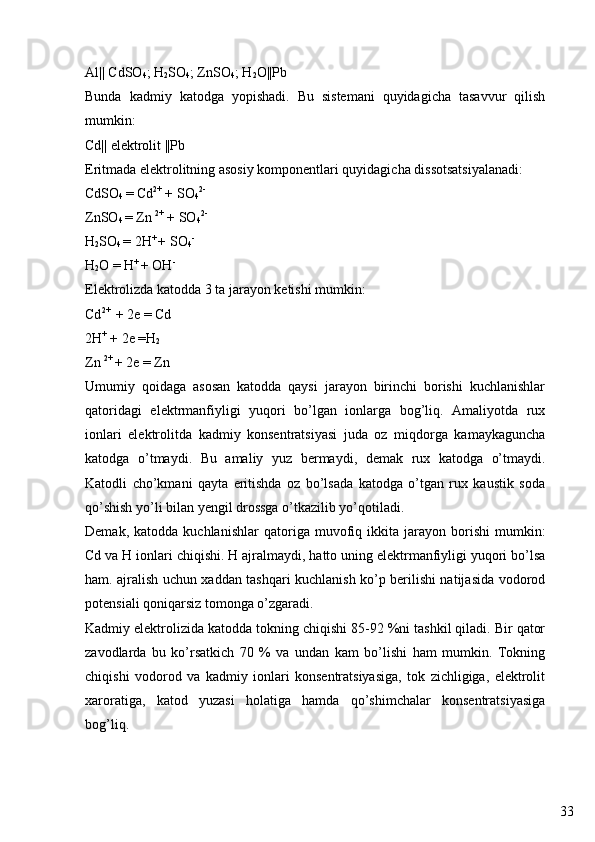 33Al|| CdSO
4 ; H
2 SO
4 ; ZnSO
4 ; H
2 O||Pb
Bunda   kadmiy   katodga   yopishadi.   Bu   sistemani   quyidagicha   tasavvur   qilish
mumkin:
Cd|| elektrolit ||Pb
Eritmada elektrolitning asosiy komponentlari quyidagicha dissotsatsiyalanadi:
CdSO
4  = Cd 2+
 + SO
4 2-
ZnSO
4  = Zn  2+
 + SO
4 2-
H
2 SO
4  = 2H +
  + SO
4 -
H
2 O = H +
  + OH -
Elektrolizda katodda 3 ta jarayon ketishi mumkin:
Cd 2+ 
 + 2e = Cd
2H +
 + 2e =H
2
Zn  2+ 
+ 2e = Zn
Umumiy   qoidaga   asosan   katodda   qaysi   jarayon   birinchi   borishi   kuchlanishlar
qatoridagi   elektrmanfiyligi   yuqori   bo’lgan   ionlarga   bog’liq.   Amaliyotda   rux
ionlari   elektrolitda   kadmiy   konsentratsiyasi   juda   oz   miqdorga   kamaykaguncha
katodga   o’tmaydi.   Bu   amaliy   yuz   bermaydi,   demak   rux   katodga   o’tmaydi.
Katodli   cho’kmani   qayta   eritishda   oz   bo’lsada   katodga   o’tgan   rux   kaustik   soda
qo’shish yo’li bilan yengil drossga o’tkazilib yo’qotiladi.
Demak,   katodda  kuchlanishlar   qatoriga  muvofiq  ikkita   jarayon   borishi   mumkin:
Cd va H ionlari chiqishi. H ajralmaydi, hatto uning elektrmanfiyligi yuqori bo’lsa
ham. ajralish uchun xaddan tashqari kuchlanish ko’p berilishi natijasida vodorod
potensiali qoniqarsiz tomonga o’zgaradi.
Kadmiy elektrolizida katodda tokning chiqishi 85-92 %ni tashkil qiladi. Bir qator
zavodlarda   bu   ko’rsatkich   70   %   va   undan   kam   bo’lishi   ham   mumkin.   Tokning
chiqishi   vodorod   va   kadmiy   ionlari   konsentratsiyasiga,   tok   zichligiga,   elektrolit
xaroratiga,   katod   yuzasi   holatiga   hamda   qo’shimchalar   konsentratsiyasiga
bog’liq.  