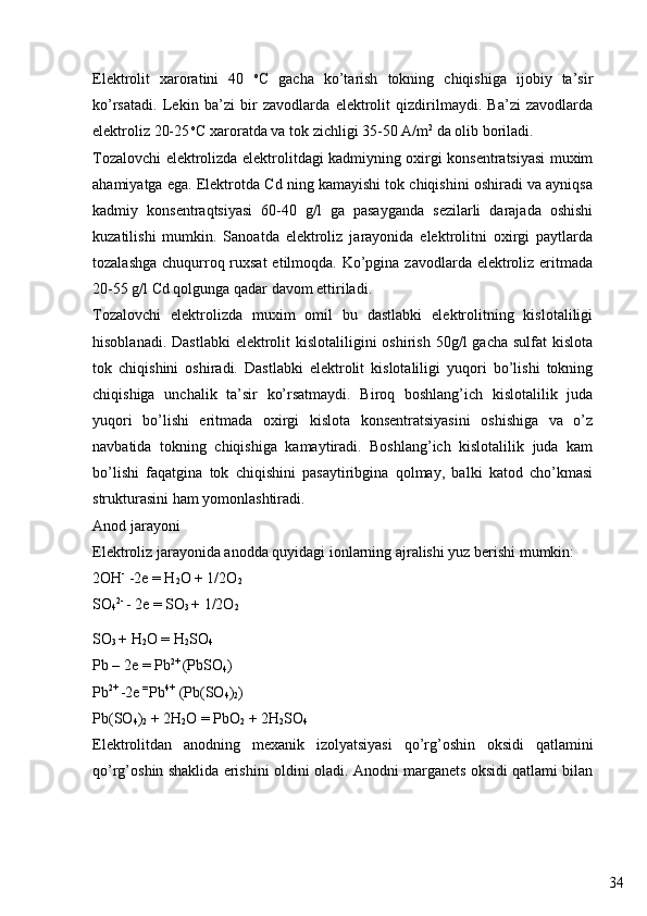 34Elektrolit   xaroratini   40   o
C   gacha   ko’tarish   tokning   chiqishiga   ijobiy   ta’sir
ko’rsatadi.   Lekin   ba’zi   bir   zavodlarda   elektrolit   qizdirilmaydi.   Ba’zi   zavodlarda
elektroliz 20-25  o
C xaroratda va tok zichligi 35-50 A/m 2
 da olib boriladi.
Tozalovchi elektrolizda elektrolitdagi kadmiyning oxirgi konsentratsiyasi muxim
ahamiyatga ega. Elektrotda Cd ning kamayishi tok chiqishini oshiradi va ayniqsa
kadmiy   konsentraqtsiyasi   60-40   g/l   ga   pasayganda   sezilarli   darajada   oshishi
kuzatilishi   mumkin.   Sanoatda   elektroliz   jarayonida   elektrolitni   oxirgi   paytlarda
tozalashga chuqurroq ruxsat  etilmoqda. Ko’pgina zavodlarda elektroliz eritmada
20-55 g/l Cd qolgunga qadar davom ettiriladi.
Tozalovchi   elektrolizda   muxim   omil   bu   dastlabki   elektrolitning   kislotaliligi
hisoblanadi. Dastlabki  elektrolit  kislotaliligini  oshirish  50g/l  gacha sulfat  kislota
tok   chiqishini   oshiradi.   Dastlabki   elektrolit   kislotaliligi   yuqori   bo’lishi   tokning
chiqishiga   unchalik   ta’sir   ko’rsatmaydi.   Biroq   boshlang’ich   kislotalilik   juda
yuqori   bo’lishi   eritmada   oxirgi   kislota   konsentratsiyasini   oshishiga   va   o’z
navbatida   tokning   chiqishiga   kamaytiradi.   Boshlang’ich   kislotalilik   juda   kam
bo’lishi   faqatgina   tok   chiqishini   pasaytiribgina   qolmay,   balki   katod   cho’kmasi
strukturasini ham yomonlashtiradi.
Anod jarayoni
Elektroliz jarayonida anodda quyidagi ionlarning ajralishi yuz berishi mumkin:
2OH -
 -2e = H
2 O + 1/2O
2
SO
4 2- 
- 2e = SO
3  + 1/2O
2
SO
3  + H
2 O = H
2 SO
4
Pb – 2e = Pb 2+ 
(PbSO
4 )
Pb 2+ 
-2e  = 
Pb 4+  
(Pb(SO
4 )
2 )
Pb(SO
4 )
2  + 2H
2 O = PbO
2  + 2H
2 SO
4
Elektrolitdan   anodning   mexanik   izolyatsiyasi   qo’rg’oshin   oksidi   qatlamini
qo’rg’oshin shaklida erishini oldini oladi. Anodni marganets oksidi qatlami bilan