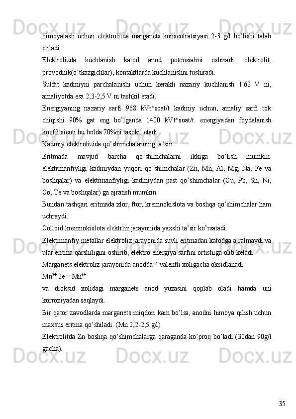 35himoyalash   uchun   elektrolitda   marganets   konsentratsiyasi   2-3   g/l   bo’lishi   talab
etiladi.
Elektrolizda   kuchlanish   katod   anod   potensialini   oshiradi,   elektrolit,
provodnik(o’tkazgichlar), kontaktlarda kuchlanishni tushiradi.
Sulfat   kadmiyni   parchalanishi   uchun   kerakli   nazariy   kuchlanish   1.62   V   ni,
amaliyotda esa 2,3-2,5 V ni tashkil etadi.
Energiyaning   nazariy   sarfi   968   kVt*soat/t   kadmiy   uchun,   amaliy   sarfi   tok
chiqishi   90%   gat   eng   bo’lganda   1400   kVt*soat/t.   energiyadan   foydalanish
koeffitsienti bu holda 70%ni tashkil etadi.
Kadmiy elektrolizida qo’shimchalarning ta’siri.
Eritmada   mavjud   barcha   qo’shimchalarni   ikkiga   bo’lish   mumkin:
elektrmanfiyligi   kadmiydan   yuqori   qo’shimchalar   (Zn,   Mn,   Al,   Mg,   Na,   Fe   va
boshqalar)   va   elektrmanfiyligi   kadmiydan   past   qo’shimchalar   (Cu,   Pb,   Sn,   Ni,
Co, Te va boshqalar) ga ajratish mumkin.
Bundan tashqari eritmada xlor, ftor, kremnokislota va boshqa qo’shimchalar ham
uchraydi.
Colloid kremnokislota elektrliz jarayonida yaxshi ta’sir ko’rsatadi.
Elektrmanfiy metallar elektroliz jarayonida suvli eritmadan katodga ajralmaydi va
ular eritma qarshiligini oshirib, elektro-energiya sarfini ortishiga olib keladi.
Marganets elektroliz jarayonida anodda 4 valentli xoligacha oksidlanadi:
Mn 2+
 2e = Mn 4+
va   dioksid   xolidagi   marganets   anod   yuzasini   qoplab   oladi   hamda   uni
korroziyadan saqlaydi.
Bir qator zavodlarda marganets miqdori kam bo’lsa, anodni himoya qilish uchun
maxsus eritma qo’shiladi. (Mn 2,2-2,5 g/l)
Elektrolitda Zn boshqa qo’shimchalarga qaraganda ko’proq bo’ladi (30dan 90g/l
gacha). 