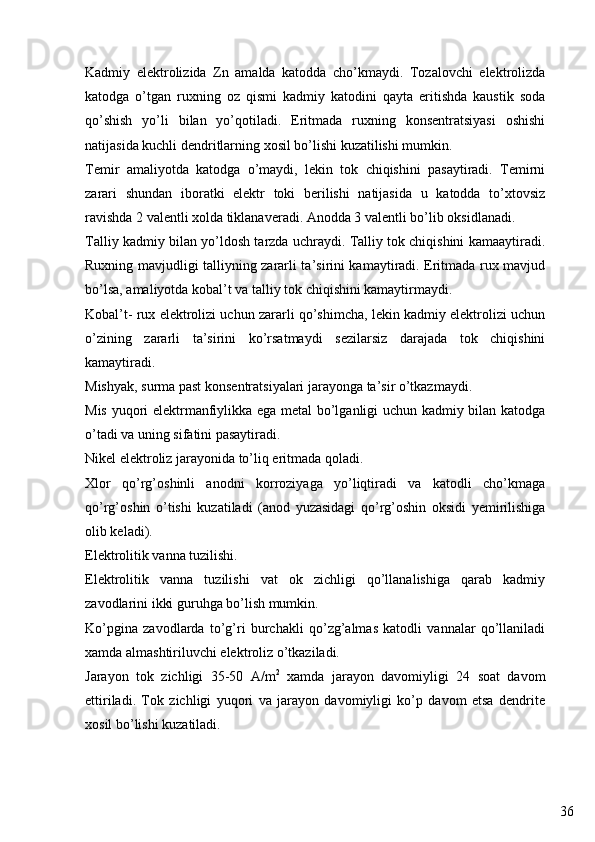 36Kadmiy   elektrolizida   Zn   amalda   katodda   cho’kmaydi.   Tozalovchi   elektrolizda
katodga   o’tgan   ruxning   oz   qismi   kadmiy   katodini   qayta   eritishda   kaustik   soda
qo’shish   yo’li   bilan   yo’qotiladi.   Eritmada   ruxning   konsentratsiyasi   oshishi
natijasida kuchli dendritlarning xosil bo’lishi kuzatilishi mumkin.
Temir   amaliyotda   katodga   o’maydi,   lekin   tok   chiqishini   pasaytiradi.   Temirni
zarari   shundan   iboratki   elektr   toki   berilishi   natijasida   u   katodda   to’xtovsiz
ravishda 2 valentli xolda tiklanaveradi. Anodda 3 valentli bo’lib oksidlanadi.
Talliy kadmiy bilan yo’ldosh tarzda uchraydi. Talliy tok chiqishini kamaaytiradi.
Ruxning mavjudligi talliyning zararli ta’sirini kamaytiradi. Eritmada rux mavjud
bo’lsa, amaliyotda kobal’t va talliy tok chiqishini kamaytirmaydi.
Kobal’t- rux elektrolizi uchun zararli qo’shimcha, lekin kadmiy elektrolizi uchun
o’zining   zararli   ta’sirini   ko’rsatmaydi   sezilarsiz   darajada   tok   chiqishini
kamaytiradi. 
Mishyak, surma past konsentratsiyalari jarayonga ta’sir o’tkazmaydi.
Mis yuqori elektrmanfiylikka ega metal bo’lganligi uchun kadmiy bilan katodga
o’tadi va uning sifatini pasaytiradi.
Nikel elektroliz jarayonida to’liq eritmada qoladi.
Xlor   qo’rg’oshinli   anodni   korroziyaga   yo’liqtiradi   va   katodli   cho’kmaga
qo’rg’oshin   o’tishi   kuzatiladi   (anod   yuzasidagi   qo’rg’oshin   oksidi   yemirilishiga
olib keladi).
Elektrolitik vanna tuzilishi. 
Elektrolitik   vanna   tuzilishi   vat   ok   zichligi   qo’llanalishiga   qarab   kadmiy
zavodlarini ikki guruhga bo’lish mumkin.
Ko’pgina   zavodlarda   to’g’ri   burchakli   qo’zg’almas   katodli   vannalar   qo’llaniladi
xamda almashtiriluvchi elektroliz o’tkaziladi.
Jarayon   tok   zichligi   35-50   A/m 2
  xamda   jarayon   davomiyligi   24   soat   davom
ettiriladi.   Tok   zichligi   yuqori   va   jarayon   davomiyligi   ko’p   davom   etsa   dendrite
xosil bo’lishi kuzatiladi. 