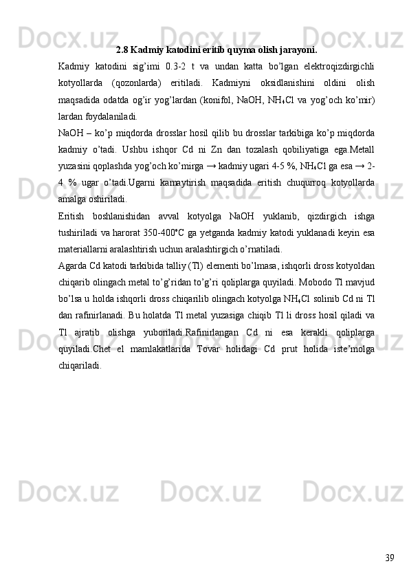 392.8 Kadmiy katodini eritib quyma olish jarayoni.
Kadmiy   katodini   sig’imi   0.3-2   t   va   undan   katta   bo’lgan   elektroqizdirgichli
kotyollarda   (qozonlarda)   eritiladi.   Kadmiyni   oksidlanishini   oldini   olish
maqsadida   odatda   og’ir   yog’lardan   (konifol,   NaOH,   NH
4 Cl   va   yog’och   ko’mir)
lardan foydalaniladi.
NaOH – ko’p miqdorda drosslar  hosil qilib bu drosslar  tarkibiga ko’p miqdorda
kadmiy   o’tadi.   Ushbu   ishqor   Cd   ni   Zn   dan   tozalash   qobiliyatiga   ega.Metall
yuzasini qoplashda yog’och ko’mirga → kadmiy ugari 4-5 %, NH
4 Cl ga esa → 2-
4   %   ugar   o’tadi.Ugarni   kamaytirish   maqsadida   eritish   chuqurroq   kotyollarda
amalga oshiriladi.
Eritish   boshlanishidan   avval   kotyolga   NaOH   yuklanib,   qizdirgich   ishga
tushiriladi va harorat 350-400 o
C ga yetganda kadmiy katodi yuklanadi keyin esa
materiallarni aralashtirish uchun aralashtirgich o’rnatiladi. 
Agarda Cd katodi tarkibida talliy (Tl) elementi bo’lmasa, ishqorli dross kotyoldan
chiqarib olingach metal to’g’ridan to’g’ri qoliplarga quyiladi. Mobodo Tl mavjud
bo’lsa u holda ishqorli dross chiqarilib olingach kotyolga NH
4 Cl solinib Cd ni Tl
dan rafinirlanadi. Bu holatda Tl metal yuzasiga chiqib Tl li dross hosil qiladi va
Tl   ajratib   olishga   yuboriladi.Rafinirlangan   Cd   ni   esa   kerakli   qoliplarga
quyiladi.Chet   el   mamlakatlarida   Tovar   holidagi   Cd   prut   holida   iste’molga
chiqariladi.  