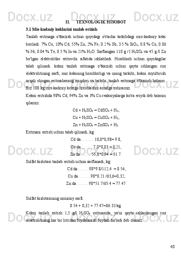 40II. TEXNOLOGIK HISOBOT
3.1 Mis-kadmiy keklarini tanlab eritish
Tanlab   eritmaga   o'tkazish   uchun   quyidagi   o'rtacha   tarkibdagi   mis-kadmiy   keki
beriladi: 7% Cu, 10% Cd, 55% Zn, 2% Fe, 0.2 % Sb, 3.5 % SiO
2 , 0.8 % Co, 0.06
% Ni, 0.04 % Te, 0.5 % In va 21% H
2 O. Sarflangan 110 g / l H
2 SO
4  va 45 g /l Zn
bo'lgan   elektrolitlar   erituvchi   sifatida   ishlatiladi.   Hisoblash   uchun   quyidagilar
talab   qilinadi:   kekni   tanlab   eritmaga   o'tkazish   uchun   qayta   ishlangan   rux
elektrolitining sarfi; mis kekining hosildorligi va uning tarkibi; kekni suyultirish
orqali olingan eritmalarning miqdori va tarkibi; tanlab eritmaga o'tkazish balansi.
Biz 100 kg mis-kadmiy kekiga hisoblashni amalga oshiramiz.
Kekni eritishda 98% Cd, 94% Zn va 3% Cu reaksiyalarga ko'ra eriydi deb taxmin
qilamiz.
Cd + H
2 SO
4  = CdSO
4  + H
2 ,
Cu + H
2 SO
4  = CuSO
4  + H
2 ,
Zn + H
2 SO
4  = ZnSO
4  + H
2 .
Eritmani eritish uchun talab qilinadi, kg:
Cd da……… 10,0*0,98= 9.8,
Cu da …….. 7,0*0,03 = 0,21,
Zn da…….. 55,0*0,94 = 51.7.
Sulfat kislotasi tanlab eritish uchun sarflanadi, kg:
 Cd da…….. 98*9.8/112,4  = 8.54,
 Cu da……. . 98*0.21 /63,6=0,32,
 Zn da………98*51.7/65.4 = 77.47.
Sulfat kislotasining umumiy sarfi:
8.54 + 0,32 + 77.47=86.33 kg.
Kekni   tanlab   eritish   1,5   g/l   H
2 SO
4   eritmasida,   ya'ni   qayta   ishlanlangan   rux
elektrolitining har bir litridan foydalanish foydali bo'ladi deb olamiz. 