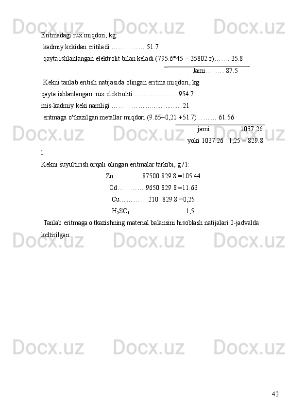 42Eritmadagi rux miqdori, kg:
  kadmiy kekidan eritiladi …………….51.7 
 qayta ishlanlangan  elektrolit bilan keladi  (795.6*45 = 35802  г )……. 35.8
                                                                                         Jami..……. 87.5
 Kekni tanlab eritish natijasida olingan eritma miqdori, kg:
qayta ishlanlangan  rux elektroliti ………..………954.7 
mis-kadmiy keki namligi ………………..................21
  eritmaga o'tkazilgan metallar miqdori  (9.65+0,21 +51.7)……… 61.56
                                                                                            jami ………….1037.26 
                                                                                      yoki 1037.26 : 1,25 = 829.8 
l. 
Kekni suyultirish orqali olingan eritmalar tarkibi, g / l:
Zn …………87500:829.8 =105.44
Cd………… 9650:829.8 =11.63
Cu………… 210: 829.8 =0,25
H
2 SO
4 …………………… 1,5
 Tanlab eritmaga o'tkazishning material balansini hisoblash natijalari 2-jadvalda 
keltirilgan.  