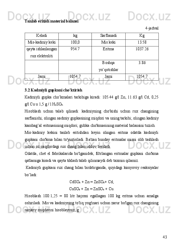 43Tanlab eritish material balansi
4-jadval
Keladi  kg Sarflanadi  Kg
Mis-kadmiy keki 100,0 Mis keki 13.58
qayta ishlanlangan
rux elektroliti 954.7 Eritma  1037.26
Boshqa
yo’qotishlar 3.86
Jami  1054.7 Jami  1054.7
3. 2  Kadmiy li   gupka ni cho'ktirish
Kadmiyli   gupka   cho’kmalari   tarkibiga   kiradi:   105.44   g/l   Zn,   11.63   g/l   Cd,   0,25
g/l Cu u 1,5 g / l H
2 SO
4 .
Hisoblash   uchun   talab   qilinadi:   kadmiyning   cho'kishi   uchun   rux   changining
sarflanishi; olingan  ка dmiy gupkasining miqdori va uning tarkibi; olingan kadmiy
kambag’al eritmasining miqdori; gubka cho'kmasining material balansini tuzish.
Mis-kadmiy   kekini   tanlab   eritishdan   keyin   olingan   eritma   odatda   kadmiyli
gupkani cho'kma bilan to'yintiriladi. Ba'zan bunday eritmalar misni olib tashlash
uchun oz miqdordagi rux chang bilan ishlov beriladi. 
Odatda,   chet   el   fabrikalarida   bo'lganidek,   filtrlangan   eritmalar   gupkani   cho'kma
qatlamiga kiradi va qayta tiklash talab qilinmaydi deb taxmin qilamiz.
  Kadmiyli  gupkani  rux chang  bilan biriktirganda, quyidagi  kimyoviy reaksiyalar
bo’ladi:
CdSO
4  + Zn = ZnSO
4 + Cd;
CuSO
4  + Zn = ZnSO
4  + Cu.
Hisoblash   100:1,25   =   80   litr   hajmni   egallagan   100   kg   eritma   uchun   amalga
oshiriladi. Mis va kadmiyning to'liq yog'inari uchun zarur bo'lgan rux changining
nazariy miqdorini hisoblaymiz, g: 