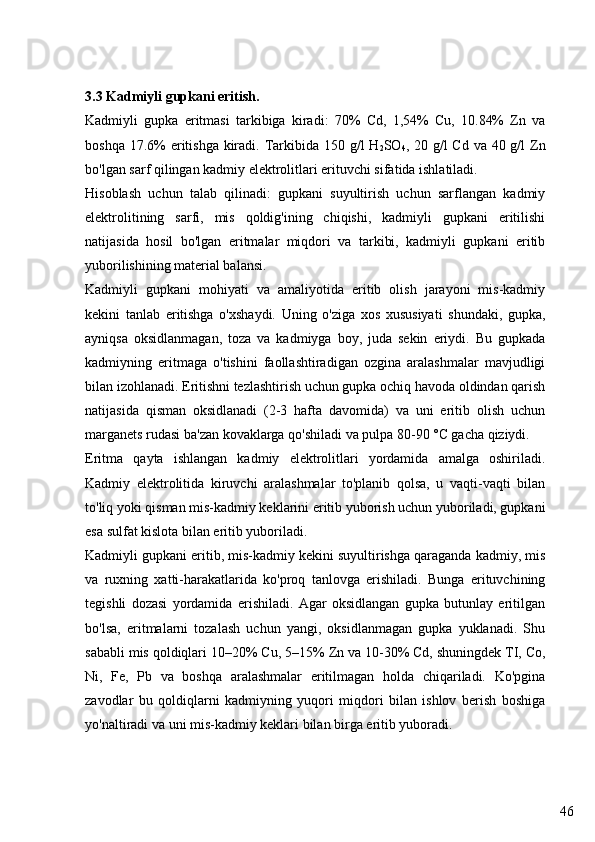 463.3 Kadmiyli gupkani eritish.
Kadmiyli   gupka   eritmasi   tarkibiga   kiradi:   70%   Cd,   1,54%   Cu,   10.84%   Zn   va
boshqa 17.6% eritishga kiradi. Tarkibida 150 g/l H
2 SO
4 , 20 g/l Cd va 40 g/l  Zn
bo'lgan sarf qilingan kadmiy elektrolitlari erituvchi sifatida ishlatiladi.
Hisoblash   uchun   talab   qilinadi:   gupkani   suyultirish   uchun   sarflangan   kadmiy
elektrolitining   sarfi,   mis   qoldig'ining   chiqishi,   kadmiyli   gupkani   eritilishi
natijasida   hosil   bo'lgan   eritmalar   miqdori   va   tarkibi,   kadmiyli   gupkani   eritib
yuborilishining material balansi.
Kadmiyli   gupkani   mohiyati   va   amaliyotida   eritib   olish   jarayoni   mis-kadmiy
kekini   tanlab   eritishga   o'xshaydi.   Uning   o'ziga   xos   xususiyati   shundaki,   gupka,
ayniqsa   oksidlanmagan,   toza   va   kadmiyga   boy,   juda   sekin   eriydi.   Bu   gupkada
kadmiyning   eritmaga   o'tishini   faollashtiradigan   ozgina   aralashmalar   mavjudligi
bilan izohlanadi. Eritishni tezlashtirish uchun gupka ochiq havoda oldindan qarish
natijasida   qisman   oksidlanadi   (2-3   hafta   davomida)   va   uni   eritib   olish   uchun
marganets rudasi ba'zan kovaklarga qo'shiladi va pulpa 80-90 °C gacha qiziydi.
Eritma   qayta   ishlangan   kadmiy   elektrolitlari   yordamida   amalga   oshiriladi.
Kadmiy   elektrolitida   kiruvchi   aralashmalar   to'planib   qolsa,   u   vaqti-vaqti   bilan
to'liq yoki qisman mis-kadmiy keklarini eritib yuborish uchun yuboriladi, gupkani
esa sulfat kislota bilan eritib yuboriladi.
Kadmiyli gupkani eritib, mis-kadmiy kekini suyultirishga qaraganda kadmiy, mis
va   ruxning   xatti-harakatlarida   ko'proq   tanlovga   erishiladi.   Bunga   erituvchining
tegishli   dozasi   yordamida   erishiladi.   Agar   oksidlangan   gupka   butunlay   eritilgan
bo'lsa,   eritmalarni   tozalash   uchun   yangi,   oksidlanmagan   gupka   yuklanadi.   Shu
sababli mis qoldiqlari 10–20% Cu, 5–15% Zn va 10-30% Cd, shuningdek TI, Co,
Ni,   Fe,   Pb   va   boshqa   aralashmalar   eritilmagan   holda   chiqariladi.   Ko'pgina
zavodlar   bu   qoldiqlarni   kadmiyning   yuqori   miqdori   bilan   ishlov   berish   boshiga
yo'naltiradi va uni mis-kadmiy keklari bilan birga eritib yuboradi. 