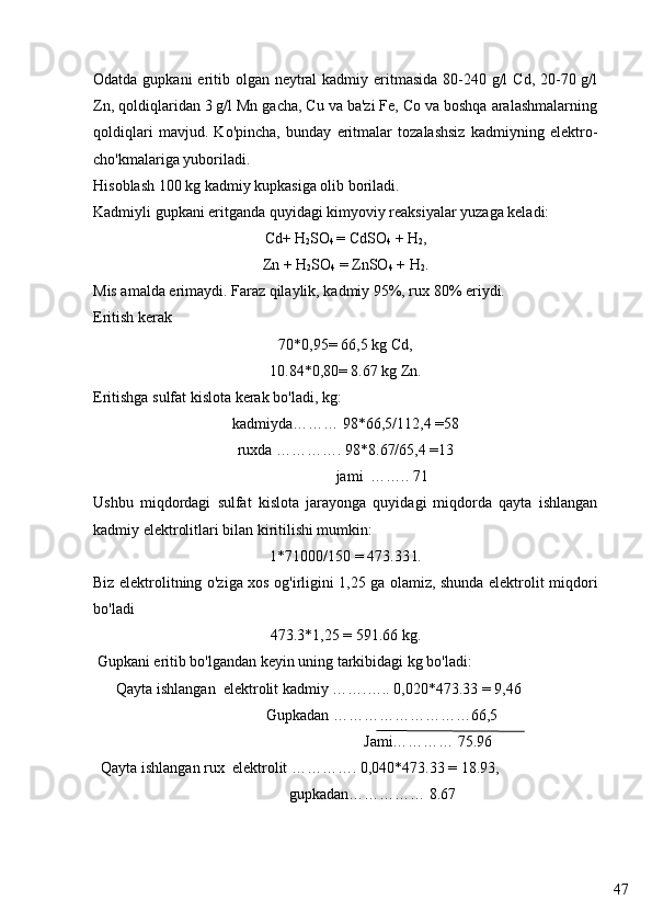 47Odatda gupkani eritib olgan neytral  kadmiy eritmasida 80-240 g/l  Cd, 20-70 g/l
Zn, qoldiqlaridan 3 g/l Mn gacha, Cu va ba'zi Fe, Co va boshqa aralashmalarning
qoldiqlari   mavjud.   Ko'pincha,   bunday   eritmalar   tozalashsiz   kadmiyning   elektro-
cho'kmalariga yuboriladi.
Hisoblash 100 kg kadmiy kupkasiga olib boriladi.
Kadmiyli gupkani eritganda quyidagi kimyoviy reaksiyalar yuzaga keladi:
Cd+ H
2 SO
4  = CdSO
4  + H
2 ,
Zn + H
2 SO
4  = ZnSO
4  + H
2 .
Mis amalda erimaydi. Faraz qilaylik, kadmiy 95%, rux 80% eriydi.
Eritish kerak
70*0,95= 66,5 kg Cd,
10.84*0,80= 8.67 kg Zn.
Eritishga sulfat kislota kerak bo'ladi, kg:
kadmiyda……… 98*66,5/112,4 =58
ruxda …………. 98*8.67/65,4 =13
                   jami  …….. 71
Ushbu   miqdordagi   sulfat   kislota   jarayonga   quyidagi   miqdorda   qayta   ishlangan
kadmiy elektrolitlari bilan kiritilishi mumkin:
1*71000/150 = 473.33 l.
Biz elektrolitning o'ziga xos og'irligini 1,25 ga olamiz, shunda elektrolit miqdori
bo'ladi
473.3*1,25 = 591.66 kg.
 Gupkani eritib bo'lgandan keyin uning tarkibidagi kg bo'ladi:
      Qayta ishlangan  elektrolit kadmiy …….….. 0,020*473.33 = 9,46 
                                             Gupkadan   ………………………66,5
                                           Jami………… 75.96
  Qayta ishlangan rux  elektrolit …………. 0,040*473.33 = 18.93,
                                                   gupkadan…………… 8.67 