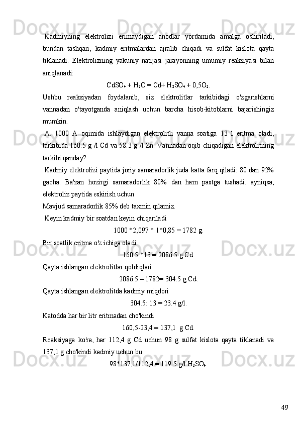 49  Kadmiyning   elektrolizi   erimaydigan   anodlar   yordamida   amalga   oshiriladi,
bundan   tashqari,   kadmiy   eritmalardan   ajralib   chiqadi   va   sulfat   kislota   qayta
tiklanadi.   Elektrolizning   yakuniy   natijasi   jarayonning   umumiy   reaksiyasi   bilan
aniqlanadi:
CdSO
4  + H
2 О  = Cd+ H
2 SO
4  + 0,5 О
2 .
Ushbu   reaksiyadan   foydalanib,   siz   elektrolitlar   tarkibidagi   o'zgarishlarni
vannadan   o'tayotganda   aniqlash   uchun   barcha   hisob-kitoblarni   bajarishingiz
mumkin.
  A.   1000   A   oqimida   ishlaydigan   elektrolitli   vanna   soatiga   13   l   eritma   oladi,
tarkibida 160.5 g /l Cd va 58.3 g /l Zn. Vannadan oqib chiqadigan elektrolitning
tarkibi qanday?
  Kadmiy elektrolizi paytida joriy samaradorlik juda katta farq qiladi: 80 dan 92%
gacha.   Ba'zan   hozirgi   samaradorlik   80%   dan   ham   pastga   tushadi.   ayniqsa,
elektroliz paytida eskirish uchun.
Mavjud samaradorlik 85% deb taxmin qilamiz.
  Keyin kadmiy bir soatdan keyin chiqariladi
1000 *2,097 * 1*0,85 = 1782 g.
Bir soatlik eritma o'z ichiga oladi
160.5 *13 = 2086.5 g Cd.
Qayta ishlangan elektrolitlar qoldiqlari
2086.5 – 1782= 304.5 g Cd.
Qayta ishlangan elektrolitda kadmiy miqdori
304.5: 13 = 23.4 g/l.
Katodda har bir litr eritmadan cho'kindi
160,5-23,4 = 137,1  g Cd.
Reaksiyaga   ko'ra,   har   112,4   g   Cd   uchun   98   g   sulfat   kislota   qayta   tiklanadi   va
137,1 g cho'kindi kadmiy uchun bu
98*137,1/112,4 = 119.5 g/l H
2 SO
4 . 