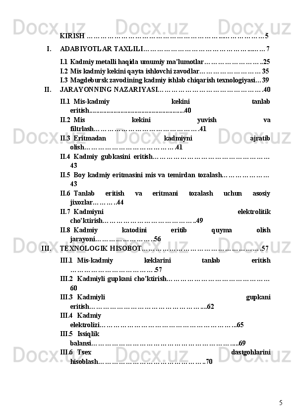 5KIRISH ……………………………………… …………... ………………5
I. ADABIYOTLAR TAXLILI………………………………… ……... ……7
I.1 Kadmiy  metalli haqida umumiy ma’lumotlar …………………… .. 25
I.2 Mis kadmiy kekini qayta ishlovchi zavodlar……………………… 35
I.3 Magdebursk zavodining kadmiy ishlab chiqarish texnologiyasi… 39
II. JARAYONNING NAZARIYASI……………………………………… . 40
II.1 Mis-kadmiy   kekini   tanlab
eritish .......................................................40
II.2 Mis   kekini   yuvish   va
filtrlash……………………………………… . 41
II.3 Eritmadan   kadmiyni   ajratib
olish………………………………… .41
II.4 Kadmiy   gubkasini   eritish……………………………………………
43
II.5 Boy   kadmiy   eritmasini   mis   va   temirdan   tozalash…………………
43
II.6 Tanlab   eritish   va   eritmani   tozalash   uchun   asosiy
jixozlar………..44
II.7 Kadmiyni   elektrolitik
cho’ktirish…………………………………..49
II.8 Kadmiy   katodini   eritib   quyma   olish
jarayoni……………………..56
III. TEXNOLOGIK HISOBOT…………………………………………….57
III.1 Mis-kadmiy   keklarini   tanlab   eritish
……………………………….57
III.2 Kadmiyli   gupkani   cho'ktiri sh ………………………………………
60
III.3 Kadmiyli   gupkani
eritish…………………………………………. .. .62
III.4 Kadmiy
elektrolizi…………………………………………………...65
III.5 Issiqlik
balansi…………………………………………………….....69
III.6 Tsex   dastgohlarini
hisoblash………………………………………..70 