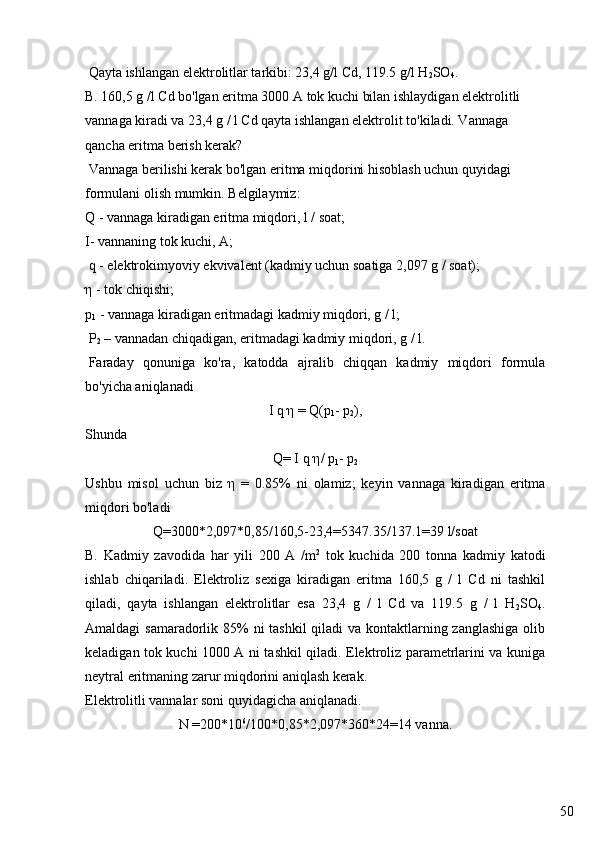 50 Qayta ishlangan elektrolitlar tarkibi: 23,4 g/l Cd, 119.5 g/l H
2 SO
4 . 
B. 160,5 g /l Cd bo'lgan eritma 3000 A tok kuchi bilan ishlaydigan elektrolitli 
vannaga kiradi va 23,4 g / l Cd qayta ishlangan elektrolit to'kiladi. Vannaga 
qancha eritma berish kerak?
  Vannaga berilishi kerak bo'lgan eritma miqdorini hisoblash uchun quyidagi 
formulani olish mumkin. Belgilaymiz:
Q - vannaga kiradigan eritma miqdori, l / soat;
I- vannaning tok kuchi, A;
  q - elektrokimyoviy ekvivalent (kadmiy uchun soatiga 2,097 g / soat);
η - tok chiqishi;
p
1  -  vannaga kiradigan eritmadagi kadmiy miqdori, g / l;
  P
2  – vannadan chiqadigan, eritmadagi kadmiy miqdori, g / l.
  Faraday   qonuniga   ko'ra,   katodda   ajralib   chiqqan   kadmiy   miqdori   formula
bo'yicha aniqlanadi
I q  η  = Q( р
1 -  р
2 ),
Shunda 
Q= I q  η /  р
1 -  р
2
Ushbu   misol   uchun   biz   η   =   0.85%   ni   olamiz;   keyin   vannaga   kiradigan   eritma
miqdori bo'ladi
Q=3000*2,097*0,85/160,5-23,4=5347.35/137.1=39 l/soat
B.   Kadmiy   zavodida   har   yili   200   A   /m 2
  tok   kuchida   200   tonna   kadmiy   katodi
ishlab   chiqariladi.   Elektroliz   sexiga   kiradigan   eritma   160,5   g   /   l   Cd   ni   tashkil
qiladi,   qayta   ishlangan   elektrolitlar   esa   23,4   g   /   l   Cd   va   119.5   g   /   l   H
2 SO
4 .
Amaldagi samaradorlik 85%  ni tashkil  qiladi  va kontaktlarning zanglashiga  olib
keladigan tok kuchi 1000 A ni tashkil qiladi. Elektroliz parametrlarini va kuniga
neytral eritmaning zarur miqdorini aniqlash kerak.
Elektrolitli vannalar soni quyidagicha aniqlanadi.
N =200*10 6
/100*0,85*2,097*360*24=14 vanna.  