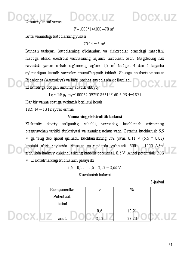 51Umumiy katod yuzasi
F=1000*14/200 =70 m 2
.
Bitta vannadagi katodlarning yuzasi
70:14 = 5 m².
Bundan   tashqari,   katodlarning   o'lchamlari   va   elektrodlar   orasidagi   masofani
hisobga   olsak,   elektrolit   vannasining   hajmini   hisoblash   oson.   Magdeburg   rux
zavodida   yarim   sirkali   sig'imning   sig'imi   1,5   m 2
  bo'lgan   4   dan   6   tagacha
aylanadigan   katodli   vannalari   muvaffaqiyatli   ishladi.   Shunga   o'xshash   vannalar
Riesdonda (Avstraliya) va ba'zi boshqa zavodlarda qo'llaniladi.
Elektrolitga bo'lgan umumiy soatlik ehtiyoj
 I q  η  N/  р
1 -  р
2  =1000*2.097*0.85*14/160.5-23.4=182 l.
Har bir vanna soatiga yetkazib berilishi kerak
182: 14 = 13 l neytral eritma.
Vannaning elektrolitik balansi
Elektroliz   davriy   bo'lganligi   sababli,   vannadagi   kuchlanish   eritmaning
o'zgaruvchan tarkibi  funktsiyasi  va shuning  uchun vaqt. O'rtacha kuchlanish  5,5
V   ga   teng   deb   qabul   qilinadi,   kuchlanishning   2%,   ya'ni.   0,11   V   (5.5   *   0.02)
kontakt   o'tish   joylarida,   shinalar   va   novlarda   yo'qoladi.   500   ...   1000   A/m 2
zichlikda kadmiy chiqindilarining katodik potentsiali 0,6 V. Anod potentsiali 2.13
V. Elektrolitlardagi kuchlanish pasayishi:
5,5 – 0,11 – 0,6 – 2,13 = 2,66 V.
Kuchlanish balansi
8-jadval
Komponentlar v %
Potentsial:
katod
0,6 10,91
anod 2,13 38,73 