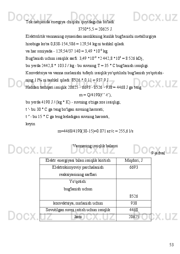 53Tok natijasida energiya chiqishi quyidagicha bo'ladi:
3750*5,5 = 20625 J.
Elektrolitik vannaning oynasidan namlikning kunlik bug'lanishi metallurgiya 
hisobiga ko'ra 0,838-154,586 = 129,54 kg ni tashkil qiladi.
va har soniyada - 129,54/37 140 = 3,49  * 10 –3
 kg.
Bug'lanish uchun issiqlik sarfi: 3,49  * 10 –3
  * 2 442,8  * 10 3
 = 8 526 kDj,
bu yerda 2442,8 * 103 J / kg - bu suvning T = 35 ° C bug'lanish issiqligi.
Konvektsiya va vanna nurlanishi tufayli issiqlik yo'qotilishi bug'lanish yo'qotishi-
ning 11% ni tashkil qiladi: 8526 * 0.11 = 937.9 J.
Haddan tashqari issiqlik 20625 - 6693 - 8526 - 938 = 4468 J ga teng
m = Q/4190(t’’-t’),
bu yerda 4190 J / (kg * K) - suvning o'ziga xos issiqligi;
t '- bu 30 ° C ga teng bo'lgan suvning harorati;
t '’- bu 15 ° C ga teng keladigan suvning harorati,
keyin
m=4468/4190(30-15)=0.071  кг / с  = 255,6 l/s
Vannaning issiqlik balansi
9-jadval
Elektr energiyasi bilan issiqlik kiritish Miqdori, J
Elektrokimyoviy parchalanish
reaksiyasining  sarflari 6693
Yo'qotish:
bug'lanish uchun
8526
konvektsiya, nurlanish uchun 938
Sovutilgan suvni isitish uchun issiqlik 4468
Jami 20625 