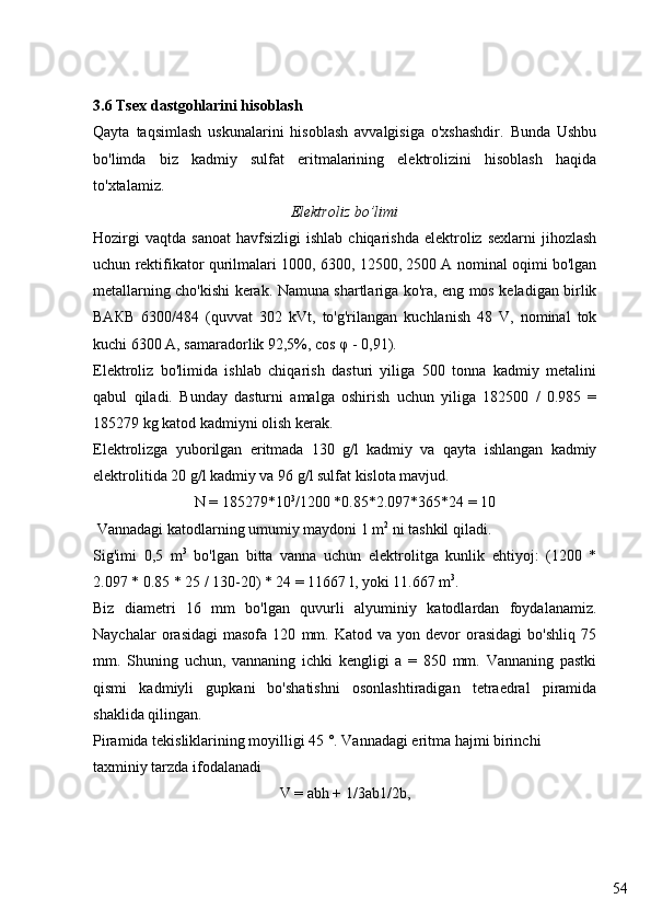 543.6 Tsex d astgohlarini hisoblash
Qayta   taqsimlash   uskunalarini   hisoblash   avvalgisiga   o'xshashdir.   Bunda   Ushbu
bo'limda   biz   kadmiy   sulfat   eritmalarining   elektrolizini   hisoblash   haqida
to'xtalamiz.
Elektroliz bo’limi
Hozirgi  vaqtda   sanoat  havfsizligi   ishlab  chiqarishda  elektroliz  sexlarni  jihozlash
uchun rektifikator qurilmalari 1000, 6300, 12500, 2500 A nominal oqimi bo'lgan
metallarning cho'kishi kerak. Namuna shartlariga ko'ra, eng mos keladigan birlik
ВАКВ   6300/484   (quvvat   302   kVt,   to'g'rilangan   kuchlanish   48   V,   nominal   tok
kuchi 6300 A, samaradorlik 92,5%, cos  φ  - 0,91).
Elektroliz   bo'limida   ishlab   chiqarish   dasturi   yiliga   500   tonna   kadmiy   metalini
qabul   qiladi.   Bunday   dasturni   amalga   oshirish   uchun   yiliga   182500   /   0.985   =
185279 kg katod kadmiyni olish kerak.
Elektrolizga   yuborilgan   eritmada   130   g/l   kadmiy   va   qayta   ishlangan   kadmiy
elektrolitida 20 g/l kadmiy va 96 g/l sulfat kislota mavjud.
N = 185279*10 3
/1200 *0.85*2.097*365*24 = 10
 Vannadagi katodlarning umumiy maydoni 1 m 2
 ni tashkil qiladi.
Sig'imi   0,5   m 3
  bo'lgan   bitta   vanna   uchun   elektrolitga   kunlik   ehtiyoj:   (1200   *
2.097 * 0.85 * 25 / 130-20) * 24 = 11667 l, yoki 11.667 m 3
.
Biz   diametri   16   mm   bo'lgan   quvurli   alyuminiy   katodlardan   foydalanamiz.
Naychalar   orasidagi   masofa   120   mm.   Katod   va  yon   devor   orasidagi   bo'shliq   75
mm.   Shuning   uchun,   vannaning   ichki   kengligi   a   =   850   mm.   Vannaning   pastki
qismi   kadmiyli   gupkani   bo'shatishni   osonlashtiradigan   tetraedral   piramida
shaklida qilingan.
Piramida tekisliklarining moyilligi 45 °. Vannadagi eritma hajmi birinchi 
taxminiy tarzda ifodalanadi
V = abh + 1/3ab1/2b,