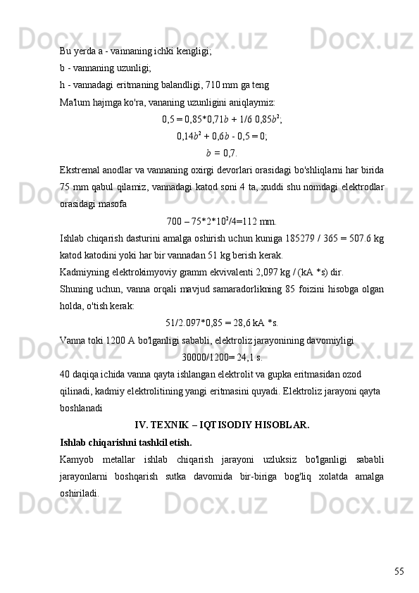 55Bu yerda a - vannaning ichki kengligi;
b - vannaning uzunligi;
h - vannadagi eritmaning balandligi, 710 mm ga teng
Ma'lum hajmga ko'ra, vananing uzunligini aniqlaymiz:
0,5 = 0,85*0,71 b  + 1/6 0,85 b 2
;
0,14 b 2
 + 0,6 b  - 0,5 = 0;
b =  0,7.
Ekstremal anodlar va vannaning oxirgi devorlari orasidagi bo'shliqlarni har birida
75 mm qabul qilamiz, vannadagi katod soni 4 ta, xuddi shu nomdagi elektrodlar
orasidagi masofa
700 – 75*2*10 2
/4=112 mm.
Ishlab chiqarish dasturini amalga oshirish uchun kuniga 185279 / 365 = 507.6 kg
katod katodini yoki har bir vannadan 51 kg berish kerak.
Kadmiyning elektrokimyoviy gramm ekvivalenti 2,097 kg / (kA *s) dir.
Shuning  uchun,  vanna  orqali   mavjud  samaradorlikning  85  foizini   hisobga   olgan
holda, o'tish kerak:
51/2.097*0,85 = 28,6 k А  *s.
Vanna toki 1200 A bo'lganligi sababli, elektroliz jarayonining davomiyligi
30000/1200= 24,1 s.
40 daqiqa ichida vanna qayta ishlangan elektrolit va gupka eritmasidan ozod 
qilinadi, kadmiy elektrolitining yangi eritmasini quyadi. Elektroliz jarayoni qayta 
boshlanadi
IV. T E XNIK – IQTISODIY HISOBLAR.
Ishlab chiqarishni tashkil etish. 
Kamyob   metallar   ishlab   chiqarish   jarayoni   uzluksiz   bo'lganligi   sababli
jarayonlarni   boshqarish   sutka   davomida   bir-biriga   bog'liq   xolatda   amalga
oshiriladi. 