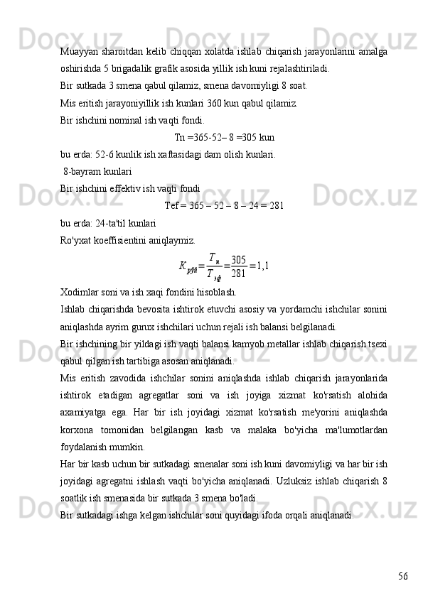 56Muayyan  sharoitdan kelib chiqqan xolatda ishlab  chiqarish jarayonlarini  amalga
oshirishda 5 brigadalik grafik asosida yillik ish kuni rejalashtiriladi.
Bir sutkada 3 smena qabul qilamiz, smena davomiyligi 8 soat.
Mis eritish jarayoniyillik ish kunlari 360 kun qabul qilamiz.
Bir ishchini nominal ish vaqti fondi.
Tn  =365-52–  8  =305  kun
bu erda: 52-6 kunlik ish xaftasidagi dam olish kunlari.
 8-bayram kunlari
Bir ishchini effektiv ish vaqti fondi
Tef = 365 – 52 – 8 – 24 = 281
bu erda: 24-ta'til kunlari
Ro'yxat koeffisientini aniqlaymiz.К	рўй	=	
Т	н	
Тэф	
=	305
281	
=	1,1
Xodimlar soni va ish xaqi fondini hisoblash.
Ishlab chiqarishda bevosita ishtirok etuvchi asosiy va yordamchi ishchilar sonini
aniqlashda ayrim gurux ishchilari uchun rejali ish balansi belgilanadi.
Bir ishchining bir yildagi ish vaqti balansi kamyob metallar ishlab chiqarish tsexi
qabul qilgan ish tartibiga asosan aniqlanadi.
Mis   eritish   zavodida   ishchilar   sonini   aniqlashda   ishlab   chiqarish   jarayonlarida
ishtirok   etadigan   agregatlar   soni   va   ish   joyiga   xizmat   ko'rsatish   alohida
axamiyatga   ega.   Har   bir   ish   joyidagi   xizmat   ko'rsatish   me'yorini   aniqlashda
korxona   tomonidan   belgilangan   kasb   va   malaka   bo'yicha   ma'lumotlardan
foydalanish mumkin.
Har bir kasb uchun bir sutkadagi smenalar soni ish kuni davomiyligi va har bir ish
joyidagi   agregatni   ishlash   vaqti   bo'yicha   aniqlanadi.  Uzluksiz   ishlab   chiqarish   8
soatlik ish smenasida bir sutkada 3 smena bo'ladi. 
Bir sutkadagi ishga kelgan ishchilar soni quyidagi ifoda orqali aniqlanadi. 