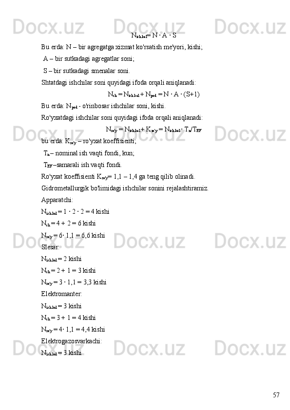 57N
ish.kel =  N · A · S
Bu erda: N – bir agregatga xizmat ko'rsatish me'yori, kishi;
 A – bir sutkadagi agregatlar soni;
 S – bir sutkadagi smenalar soni.
Shtatdagi ishchilar soni quyidagi ifoda orqali aniqlanadi:
N
sh  = N
ish.kel  + N
pod  = N · A · (S+1)
Bu erda: N
pod  - o'rinbosar ishchilar soni, kishi.
Ro'yxatdagi ishchilar soni quyidagi ifoda orqali aniqlanadi:
N
ro'y  = N
ish.kel  + K
ro'y  = N
ish.kel  · T
n /T
EF
bu erda: K
ro'y  – ro'yxat koeffisienti;
 T
n  – nominal ish vaqti fondi, kun;
 T
EF  –samarali ish vaqti fondi.
Ro'yxat koeffisienti K
ro'y =  1,1 – 1,4 ga teng qilib olinadi.
Gidrometallurgik bo'limidagi ishchilar sonini rejalashtiramiz.
Apparatchi:
N
ish.kel  = 1 · 2 · 2 = 4 kishi
N
sh  = 4 + 2 = 6 kishi
N
ro'y  = 6· 1,1 = 6,6 kishi
Slesar:
N
ish.kel  = 2 kishi
N
sh  = 2 + 1 = 3 kishi
N
ro'y  = 3 · 1,1 = 3,3 kishi
Elektromanter:
N
ish.kel  = 3 kishi
N
sh  = 3 + 1 = 4 kishi
N
ro'y  = 4· 1,1 = 4,4 kishi
Elektrogazosvarkachi:
N
ish.kel  = 3 kishi 