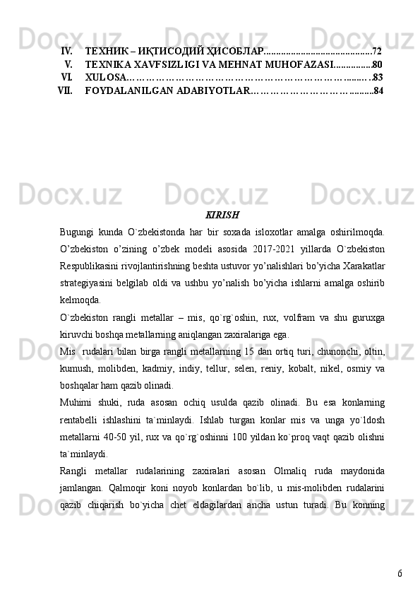 6IV.ТЕXНИК – ИҚТИСOДИЙ ҲИСOБЛAР............................................72
V.
TEXNIKA XAVFSIZLIGI VA MEHNAT MUHOFAZASI................80
VI.
XULOSA…………………………………………………………......…..83
VII.
FOYDALANILGAN ADABIYOTLAR…………………………..........84
KIRISH
Bugungi   kunda   O`zbekistonda   har   bir   soxada   isloxotlar   amalga   oshirilmoqda.
O’zbekiston   o’zining   o’zbek   modeli   asosida   2017-2021   yillarda   O`zbekiston
Respublikasini rivojlantirishning beshta ustuvor yo’nalishlari bo’yicha Xarakatlar
strategiyasini   belgilab   oldi   va   ushbu   yo’nalish   bo’yicha   ishlarni   amalga   oshirib
kelmoqda.
O`zbekiston   rangli   metallar   –   mis,   qo`rg`oshin,   rux,   volfram   va   shu   guruxga
kiruvchi boshqa metallarning aniqlangan zaxiralariga ega.
Mis     rudalari   bilan   birga  rangli   metallarning  15   dan   ortiq   turi,  chunonchi,   oltin,
k u mush,   molibden,   kadmiy,   indiy,   tellur,   selen,   reniy,   kobalt,   nikel,   osmiy   va
boshqalar ham qazib olinadi.
Muhimi   shuki,   ruda   asosan   ochiq   usulda   qazib   olinadi.   Bu   esa   konlarning
rentabelli   ishlashini   ta`minlaydi.   Ishlab   turgan   konlar   mis   va   unga   yo`ldosh
metallarni 40-50 yil, rux va qo`rg`oshinni  100 yildan ko`proq vaqt qazib olishni
ta`minlaydi.
Rangli   metallar   rudalarining   zaxiralari   asosan   Olmaliq   ruda   maydonida
jamlangan.   Qalmoqir   koni   noyob   konlardan   bo`lib,   u   mis-molibden   rudalarini
qazib   chiqarish   bo`yicha   chet   eldagilardan   ancha   ustun   turadi.   Bu   konning 